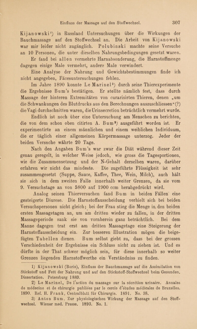 Kijanowski1) in Russland Untersuchungen über die Wirkungen der Bauchmassage auf den Stoffwechsel an. Die Arbeit von Kijanowski war mir leider nicht zugänglich. Polubinski machte seine Versuche an 10 Personen, die unter dieselben Nahrungsbedingungen gesetzt waren. Er fand bei allen vermehrte Harnabsonderung, die Harnstoffmenge dagegen einige Male vermehrt, andere Male verwindert. Eine Analyse der Nahrung und Gewichtsbestimmungen finde ich nicht angegeben, Fäcesuntersuchungen fehlen. Im Jahre 1890 konnte Le Marinei2) durch seine Thierexperimente die Ergebnisse Bum’s bestätigen. Er stellte nämlich fest, dass durch Massage der hinteren Extremitäten von curarisirten Thieren, denen „um die Schwankungen des Blutdrucks aus den Berechnungen auszuschliessen“(?) die Vagi durchschnitten waren, dieUrinsecretion beträchtlich vermehrt wurde. Endlich ist noch über eine Untersuchung am Menschen zu berichten, die von dem schon oben citirten A. Bum3) ausgeführt worden ist. Er experimentirte an einem männlichen und einem weiblichen Individuum, die er täglich einer allgemeinen Körpermassage unterzog. Jeder der beiden Versnche währte 20 Tage. Nach den Angaben Bum’s war zwar die Diät während dieser Zeit genau geregelt, in welcher Weise jedoch, wie gross die Tagesportionen, wie die Zusammensetzung und der N-Gehalt derselben waren, darüber erfahren wir nicht das mindeste. Die zugeführte Flüssigkeit ist sehr zusammengesetzt (Suppe, Sauce, Kaffee, Thee, Wein, Milch), auch hält sie sich in dem zweiten Falle innerhalb weiter Grenzen, da sie vom 9. Versuchstage an von 5800 auf 1900 ccm herabgedrückt wird. Analog seinen Thierversuchen fand Bum in beiden Fällen eine gesteigerte Diurese. Die Harnstoffausscheidung verhielt sich bei beiden Versuchspersonen nicht gleich; bei der Frau stieg die Menge in, den beiden ersten Massagetagen an, um am dritten wieder zu fallen, in der dritten Massageperiode sank sie von vornherein ganz beträchtlich. Bei dem Manne dagegen trat erst am dritten Massagetage eine Steigerung der Harnstoffausscheidung ein. Zur besseren Illustration mögen die beige¬ fügten Tabellen dienen. Bum selbst giebt zu, dass bei der grossen Verschiedenheit der Ergebnisse ein Schluss nicht zu ziehen ist. Und es dürfte in der That schwer möglich sein, für diese innerhalb so weiter Grenzen liegenden Harnstoffwerthe ein Verständniss zu finden. 1) Kijanowski (Boris), Einfluss der Bauchmassage auf die Assimilation von Stickstoff und Fett der Nahrung und auf den Stickstoff-Stoffwechsel beim Gesunden. Dissertation. Petersburg 1889. 2) Le Marinei, De l’action du massage sur la secretion urinaire. Annales de medecino et de Chirurgie publiees par le cercle d’etudes medicales de Bruxelles. 1890. Ref. H. Frank, Centralblatt für Chirurgie. 1891. No. 38. 3) Anton Bum, Zur physiologischen Wirkung der Massage auf den Stoff- Wechsel. Wiener med. Presse, 1893. No. 1.