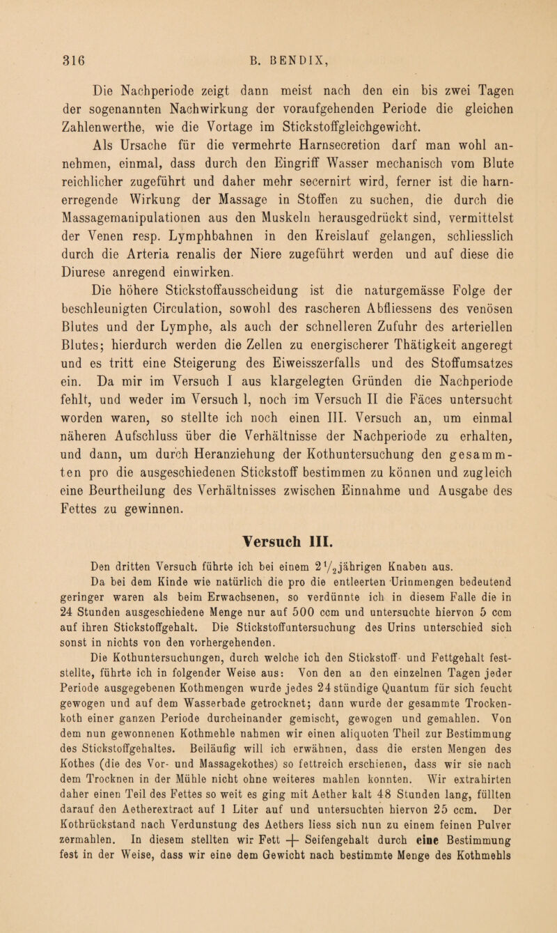 Die Nachperiode zeigt dann meist nach den ein bis zwei Tagen der sogenannten Nachwirkung der voraufgehenden Periode die gleichen Zahlenwerthe, wie die Vortage im Stickstoffgleichgewicht. Als Ursache für die vermehrte Harnsecretion darf man wohl an¬ nehmen, einmal, dass durch den Eingriff Wasser mechanisch vom Blute reichlicher zugeführt und daher mehr secernirt wird, ferner ist die harn¬ erregende Wirkung der Massage in Stoffen zu suchen, die durch die Massagemanipulationen aus den Muskeln herausgedrückt sind, vermittelst der Venen resp. Lymphbahnen in den Kreislauf gelangen, schliesslich durch die Arteria renalis der Niere zugeführt werden und auf diese die Diurese anregend einwirken. Die höhere Stickstoffausscheidung ist die naturgemässe Folge der beschleunigten Circulation, sowohl des rascheren Abfliessens des venösen Blutes und der Lymphe, als auch der schnelleren Zufuhr des arteriellen Blutes; hierdurch werden die Zellen zu energischerer Thätigkeit angeregt und es tritt eine Steigerung des Eiweisszerfalls und des Stoffumsatzes ein. Da mir im Versuch I aus klargelegten Gründen die Nachperiode fehlt, und weder im Versuch 1, noch im Versuch II die Fäces untersucht worden waren, so stellte ich noch einen III. Versuch an, um einmal näheren Aufschluss über die Verhältnisse der Nachperiode zu erhalten, und dann, um durch Heranziehung der Kothuntersuchung den gesamm- ten pro die ausgeschiedenen Stickstoff bestimmen zu können und zugleich eine Beurtheilung des Verhältnisses zwischen Einnahme und Ausgabe des Fettes zu gewinnen. Versuch III. Den dritten Versuch führte ich bei einem 21/2jährigen Knaben aus. Da bei dem Kinde wie natürlich die pro die entleerten 'Urinmengen bedeutend geringer waren als beim Erwachsenen, so verdünnte ich in diesem Falle die in 24 Stunden ausgeschiedene Menge nur auf 500 ccm und untersuchte hiervon 5 ccm auf ihren Stickstoffgehalt. Die Stickstoffuntersuchung des Urins unterschied sich sonst in nichts von den vorhergehenden. Die Kothuntersuchungen, durch welche ich den Stickstoff- und Fettgehalt fest¬ stellte, führte ich in folgender Weise aus: Von den an den einzelnen Tagen jeder Periode ausgegebenen Kothmengen wurde jedes 24 ständige Quantum für sich feucht gewogen und auf dem Wasserbade getrocknet; dann wurde der gesammte Trocken- koth einer ganzen Periode durcheinander gemischt, gewogen und gemahlen. Von dem nun gewonnenen Kothmehle nahmen wir einen aliquoten Theil zur Bestimmung des Stickstoffgehaltes. Beiläufig will ich erwähnen, dass die ersten Mengen des Kothes (die des Vor- und Massagekothes) so fettreich erschienen, dass wir sie nach dem Trocknen in der Mühle nicht ohne weiteres mahlen konnten. Wir extrahirten daher einen Teil des Fettes so weit es ging mit Aether kalt 48 Stunden lang, füllten darauf den Aetherextract auf 1 Liter auf und untersuchten hiervon 25 ccm. Der Kothrückstand nach Verdunstung des Aethers Hess sich nun zu einem feinen Pulver zermahlen. In diesem stellten wir Fett -f- Seifengehalt durch eine Bestimmung fest in der Weise, dass wir eine dem Gewicht nach bestimmte Menge des Kothmehls