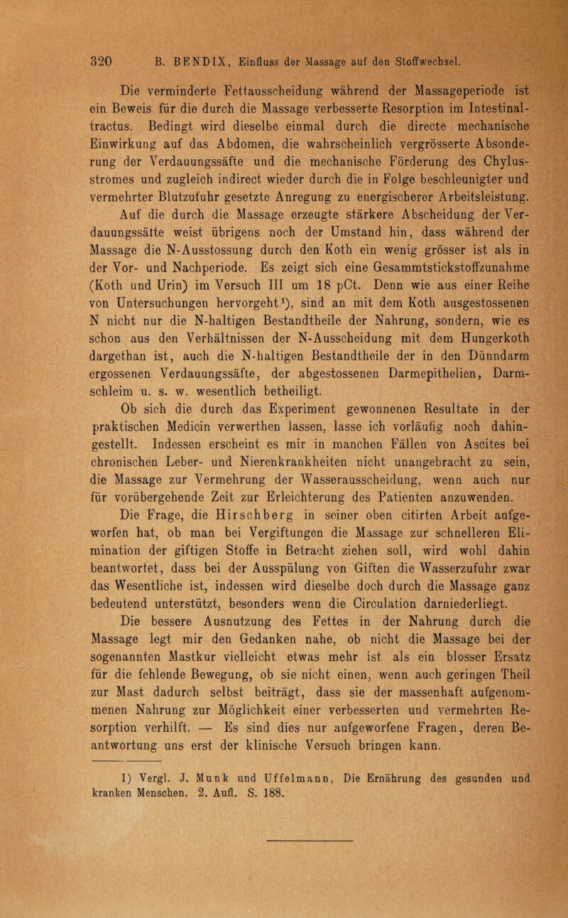 Die verminderte Fettausscheidung während der Massageperiode ist ein Beweis für die durch die Massage verbesserte Resorption im Intestinal- tractus. Bedingt wird dieselbe einmal durch die directe mechanische Einwirkung auf das Abdomen, die wahrscheinlich vergrösserte Absonde¬ rung der Yerdauungssäfte und die mechanische Förderung des Chylus- stromes und zugleich indirect wieder durch die in Folge beschleunigter und vermehrter Blutzufuhr gesetzte Anregung zu energischerer Arbeitsleistung. Auf die durch die Massage erzeugte stärkere Abscheidung der Ver- dauungssätte weist übrigens noch der Umstand hin, dass während der Massage die N-Ausstossung durch den Koth ein wenig grösser ist als in der Vor- und Nachperiode. Es zeigt sich eine Gesammtstickstoffzunahme (Koth und Urin) im Versuch III um 18 pCt. Denn wie aus einer Reihe von Untersuchungen hervorgeht1), sind an mit dem Koth ausgestossenen N nicht nur die N-haltigen Bestandtheile der Nahrung, sondern, wie es schon aus den Verhältnissen der N-Ausscheidung mit dem Hungerkoth dargethan ist, auch die N-haltigen Bestandtheile der in den Dünndarm ergossenen Verdauungssäfte, der abgestossenen Darmepithelien, Darm¬ schleim u. s. w. wesentlich betheiligt. Ob sich die durch das Experiment gewonnenen Resultate in der praktischen Medicin verwerthen lassen, lasse ich vorläufig noch dahin¬ gestellt. Indessen erscheint es mir in manchen Fällen von Ascites bei chronischen Leber- und Nierenkrankheiten nicht unangebracht zu sein, die Massage zur Vermehrung der Wasserausscheidung, wenn auch nur für vorübergehende Zeit zur Erleichterung des Patienten anzuwenden. Die Frage, die Hi rschberg in seiner oben citirten Arbeit aufge¬ worfen hat, ob man bei Vergiftungen die Massage zur schnelleren Eli¬ mination der giftigen Stoffe in Betracht ziehen soll, wird wohl dahin beantwortet, dass bei der Ausspülung von Giften die Wasserzufuhr zwar das Wesentliche ist, indessen wird dieselbe doch durch die Massage ganz bedeutend unterstützt, besonders wenn die Circulation darniederliegt. Die bessere Ausnutzung des Fettes in der Nahrung durch die Massage legt mir den Gedanken nahe, ob nicht die Massage bei der sogenannten Mastkur vielleicht etwas mehr ist als ein blosser Ersatz für die fehlende Bewegung, ob sie nicht einen, wenn auch geringen Theil zur Mast dadurch selbst beiträgt, dass sie der massenhaft aufgenom¬ menen Nahrung zur Möglichkeit einer verbesserten und vermehrten Re¬ sorption verhilft. — Es sind dies nur aufgeworfene Fragen, deren Be¬ antwortung uns erst der klinische Versuch bringen kann. 1) Vergl. J. Munk und Uffelmann, Die Ernährung des gesunden und kranken Menschen. 2. Aufl. S. 188.