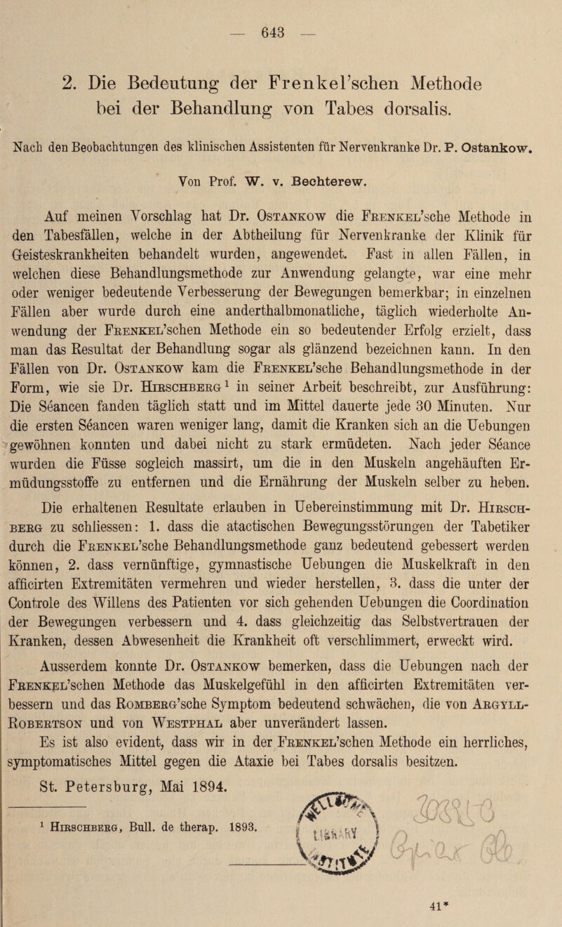 2. Die Bedeutung der FrenkeTschen Methode bei der Behandlung von Tabes dorsalis. Nach den Beobachtungen des klinischen Assistenten für Nervenkranke Dr. P. Ostankow. Von Prof. W. v. Bechterew. Auf meinen Vorschlag hat Dr. Ostankow die FßENKEL’sche Methode in den Tabesfällen, welche in der Abtheilnng für Nervenkranke, der Klinik für Geisteskrankheiten behandelt wurden, angewendet. Fast in allen Fällen, in welchen diese Behandlungsmethode zur Anwendung gelangte, war eine mehr oder weniger bedeutende Verbesserung der Bewegungen bemerkbar; in einzelnen Fällen aber wurde durch eine anderthalbmonatliche, täglich wiederholte An¬ wendung der FnENKEL’schen Methode ein so bedeutender Erfolg erzielt, dass man das Resultat der Behandlung sogar als glänzend bezeichnen kann. In den Fällen von Dr. Ostankow kam die FnENKEifsche Behandlungsmethode in der Form, wie sie Dr. Hirschberg1 in seiner Arbeit beschreibt, zur Ausführung: Die Seancen fanden täglich statt und im Mittel dauerte jede 30 Minuten. Nur die ersten Seancen waren weniger lang, damit die Kranken sich an die Uebungen gewöhnen konnten und dabei nicht zu stark ermüdeten. Nach jeder Seance wurden die Füsse sogleich massirt, um die in den Muskeln angehäuften Er¬ müdungsstoffe zu entfernen und die Ernährung der Muskeln selber zu heben. Die erhalteuen Resultate erlauben in Uebereinstimmung mit Dr. Hirsch¬ berg zu schliessen: 1. dass die atactischen Bewegungsstörungen der Tabetiker durch die FRENKEL’sche Behandlungsmethode ganz bedeutend gebessert werden können, 2. dass vernünftige, gymnastische Uebungen die Muskelkraft in den afficirten Extremitäten vermehren und wieder herstellen, 3. dass die unter der Controle des Willens des Patienten vor sich gehenden Uebungen die Coordination der Bewegungen verbessern und 4. dass gleichzeitig das Selbstvertrauen der Kranken, dessen Abwesenheit die Krankheit oft verschlimmert, erweckt wird. Ausserdem konnte Dr. Ostankow bemerken, dass die Uebungen nach der FEENKEL’schen Methode das Muskelgefühl in den afficirten Extremitäten ver¬ bessern und das RoMBEßG’sche Symptom bedeutend schwächen, die von Argyll- Robertson und von Westphal aber unverändert lassen. Es ist also evident, dass wir in der FEENKEL’schen Methode ein herrliches, symptomatisches Mittel gegen die Ataxie bei Tabes dorsalis besitzen. St. Petersburg, Mai 1894. 1 Hirschbebg, Bull, de therap. 1893. 41*