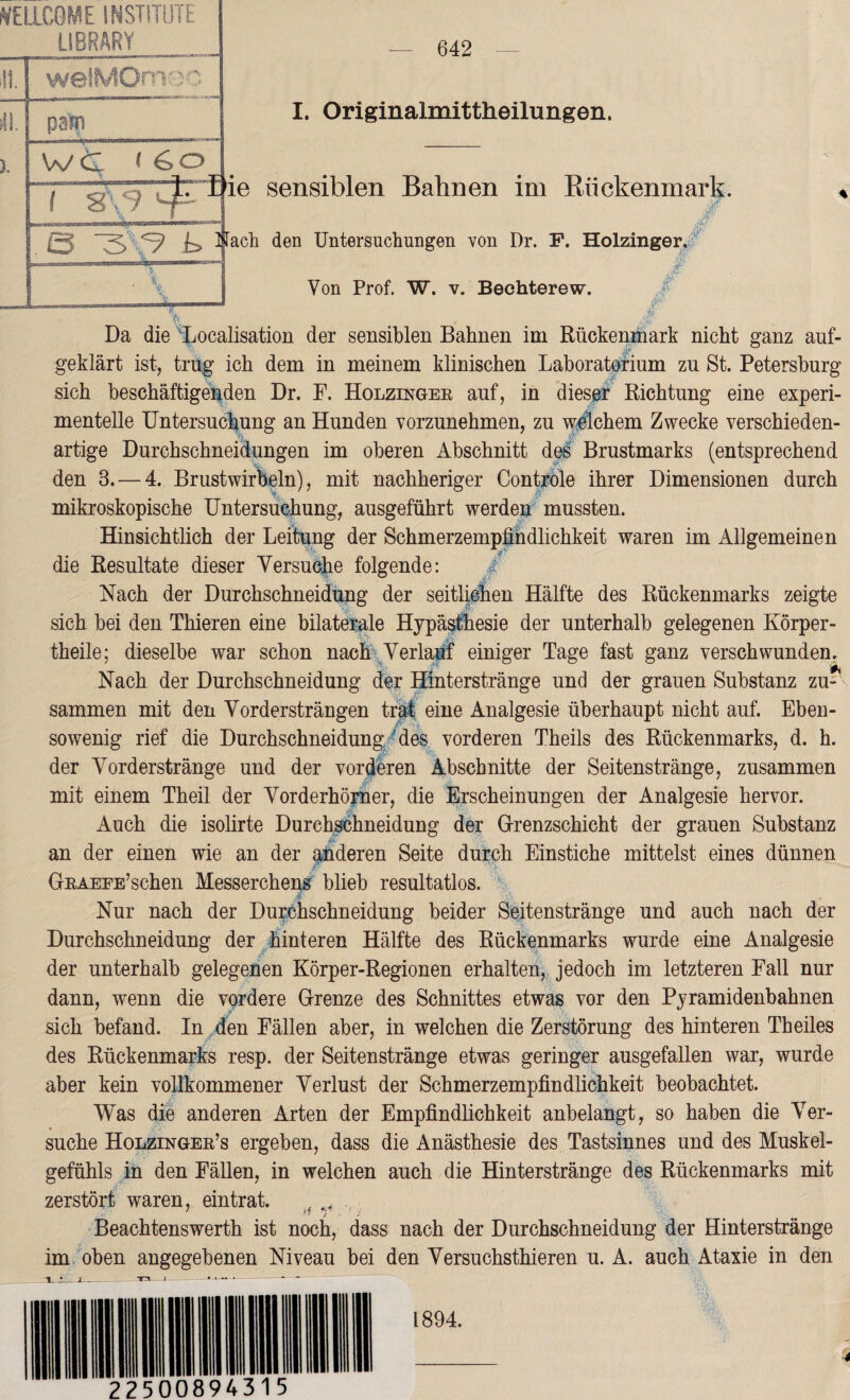 WELLCOME INSTITUTE LIBRARY . itl.l welMOm-jo ü i pam I. Originalmittheilungen. Wt < 6otii -—' , y e sensiblen Bahnen im Rückenmark. 0 ^ Nach den Untersuchungen von Dr. F. Holzinger, # Von Prof. W. v. Bechterew. Da die Localisation der sensiblen Bahnen im Rückenmark nicht ganz auf¬ geklärt ist, trug ich dem in meinem klinischen Laboratorium zu St. Petersburg sich beschäftigenden Dr. F. Holzinger auf, in dieser Richtung eine experi¬ mentelle Untersuchung an Hunden vorzunehmen, zu welchem Zwecke verschieden¬ artige Durchschneidungen im oberen Abschnitt des Brustmarks (entsprechend den 3. — 4. Brustwirbeln), mit nachheriger Controle ihrer Dimensionen durch mikroskopische Untersuchung, ausgeführt werden mussten. Hinsichtlich der Leitung der Schmerzempfindlichkeit waren im Allgemeinen die Resultate dieser Versuche folgende: / Nach der Durchschneidung der seitlichen Hälfte des Rückenmarks zeigte sich bei den Thieren eine bilaterale Hypäs&esie der unterhalb gelegenen Körper¬ teile; dieselbe war schon nach Verlauf einiger Tage fast ganz verschwunden. Nach der Durchschneidung der Hinterstränge und der grauen Substanz zu¬ sammen mit den Vordersträngen trat eine Analgesie überhaupt nicht auf. Eben¬ sowenig rief die Durchschneidung des vorderen Theils des Rückenmarks, d. h. der Vorderstränge und der vorderen Abschnitte der Seitenstränge, zusammen mit einem Theil der Vorderhörner, die Erscheinungen der Analgesie hervor. Auch die isolirte Durchschneidung der Grenzschicht der grauen Substanz an der einen wie an der anderen Seite durch Einstiche mittelst eines dünnen GRAEEE’schen Messerchens blieb resultatlos. Nur nach der Durchschneidung beider Seitenstränge und auch nach der Durchschneidung der hinteren Hälfte des Rückenmarks wurde eine Analgesie der unterhalb gelegenen Körper-Regionen erhalten, jedoch im letzteren Fall nur dann, wenn die vordere Grenze des Schnittes etwas vor den Pyramidenhahnen sich befand. In den Fällen aber, in welchen die Zerstörung des hinteren Th eiles des Rückenmarks resp. der Seitenstränge etwas geringer ausgefallen war, wurde aber kein vollkommener Verlust der Schmerzempfindlichkeit beobachtet. Was die anderen Arten der Empfindlichkeit anbelangt, so haben die Ver¬ suche Holzinger’s ergeben, dass die Anästhesie des Tastsinnes und des Muskel¬ gefühls in den Fällen, in welchen auch die Hinterstränge des Rückenmarks mit zerstört waren, eintrat. , ^ H t , : Beachtenswerth ist noch, dass nach der Durchschneidung der Hinterstränge im oben angegebenen Niveau bei den Versuchsthieren u. A. auch Ataxie in den