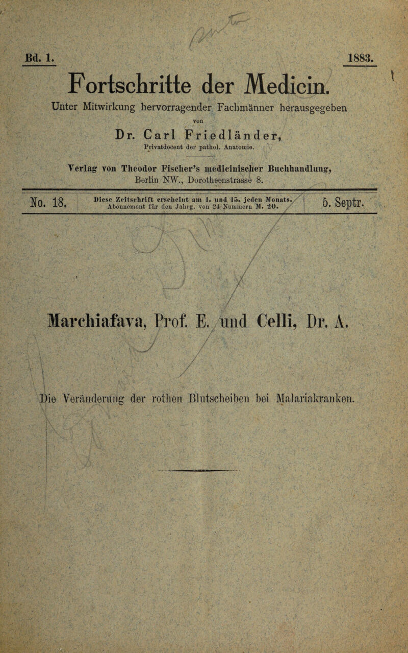 Fortschritte der Medicin. Unter Mitwirkung hervorragender Fachmänner herausgegeben von Dr. Carl Friedländer, Privatdocent der pathol. Anatomie. Ter lag1 von Theodor Fisclier’s nicdicinisclier Buchhandlung, Berlin NW., Dorotheenstrasse 8. Io. 18. 1 Diese Zeitschrift erscheint am 1. und 15. jeden Monats. Abonnement für den Jalirg. von 24 Nummern M. 20. 5. Septr. Marchiafava. Prof. E. und Celli, Dr. A. Die Veränderung der rotlien Blutscheiben bei Malariakranken.