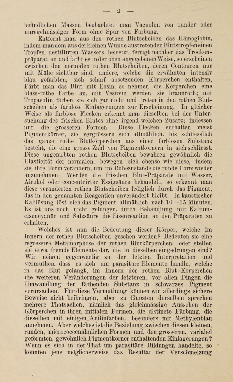 befindlichen Massen beobachtet man Vacuolen von runder oder unregelmässiger Form ohne Spur von Färbung. Entfernt man aus den rothen Blutscheiben das Hämoglobin, indem man dem aus der kleinen Wunde austretenden Blutstropfen einen Tropfen destillirten Wassers beisetzt, fertigt nachher das Trocken¬ präparat an und färbt es in der oben angegebenen Weise, so erscheinen zwischen den normalen rothen Blutscheiben, deren Contouren nur mit Mühe sichtbar sind, andere, welche die erwähnten intensiv blau gefärbten, sich scharf absetzenden Körperchen enthalten. Färbt man das Blut mit Eosin, so nehmen die Körperchen eine blass-rothe Farbe an, mit Vesuvin werden sie braunroth; mit Tropaeolin färben sie sich gar nicht und treten in den rothen Blut¬ scheiben als farblose Einlagerungen zur Erscheinung. In gleicher Weise als farblose Flecken erkennt man dieselben bei der Unter“ suehung des frischen Blutes ohne irgend welchen Zusatz; indessen nur die grösseren Formen. Diese Flecken enthalten meist Pigmentkörner, sie vergrössern sich allmählich, bis schliesslich das ganze rothe Blutkörperchen aus einer farblosen Substanz besteht, die eine grosse Zahl von Pigmentkörnern in sich schlfesst. Diese ungefärbten rothen Blutscheiben bewahren gewöhnlich die Elasticität der normalen, bewegen sich ebenso wie diese, indem sie ihre Form verändern, um im Ruhezustände die runde Form wieder anzunehmen. Werden die frischen Blut-Präparate mit Wasser, Alcohol oder concentrirter Essigsäure behandelt, so erkennt man diese veränderten rothen Blutscheiben lediglich durch das Pigment, das in den genannten Reagentien unverändert bleibt. In kaustischer Kalilösung löst sich das Pigment allmählich nach 10—15 Minuten. Es ist uns noch nicht gelungen, durch Behandlung mit Kalium- eisencyanür und Salzsäure die Eisenreaction an den Präparaten zu erhalten. Welches ist nun die Bedeutung dieser Körper, welche im Innern der rothen Blutscheiben gesehen werden? Bedeuten sie eine regressive Metamorphose der rothen Blutkörperchen, oder stellen sie etwa fremde Elemente dar, die in dieselben eingedrungen sind? Wir neigen gegenwärtig zu der letzten Interpretation und vermuthen, dass es sich um parasitäre Elemente handle, welche in das Blut gelangt, im Innern der rothen Blut-Körperchen die weiteren Veränderungen der letzteren, vor allen Dingen die Umwandlung der färbenden Substanz in schwarzes Pigment verursachen. Für diese Vermuthung können wir allerdings sichere Beweise nicht beibringen, aber zu Grünsten derselben sprechen mehrere Thatsachen, nämlich das gleichmässige Aussehen der Körperchen in ihren initialen Formen, die distincte Färbung, die dieselben mit einigen.Anilinfarben, besonders mit Methylenblau annehmen. Aber welches ist die Beziehung zwischen diesen kleinen, runden, micrococcenähnlichen Formen und den grösseren, variabel geformten, gewöhnlich Pigmentkörner enthaltenden Einlagerungen? Wenn es sich in der That um parasitäre Bildungen handelte, so könnten jene möglicherweise das Resultat der Verschmelzung