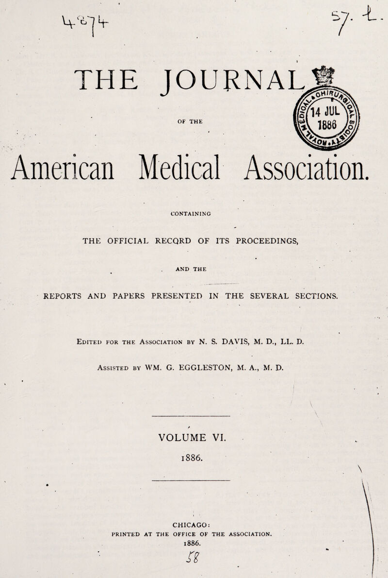 THE JOU OF THE 4 - ’ / - • > . - American Medical CONTAINING RNAL Association. THE OFFICIAL RECORD OF ITS PROCEEDINGS, AND THE REPORTS AND PAPERS PRESENTED IN THE SEVERAL SECTIONS. Edited for the Association by N. S. DAVIS, M. D., LL. D. Assisted by WM. G. EGGLESTON, M. A., M. D. VOLUME VI. 1886. I i 1 CHICAGO: printed at the office of the association. 1886. Si