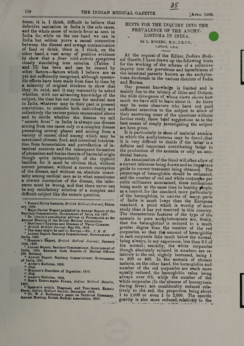 128 THE INDIAN MEDICAL GAZETTE. [April 1900.. dence, it is, I think, difficult to believe that defective sanitation in India is the sole cause, and the whole cause of enteric fever as seen in India for, while on the one hand we can in India but seldom prove a causal connection between the disease and sewage contamination of food or drink, there is, I think, on the other hand, a vast array of positive evidence to show that a fever with enteric symptoms closely simulating true enterica (Tables I and II) has been and can be caused by other factors—factors which I believe are as yet not sufficiently recognised, although spasmo¬ dic efforts have been made from time to time by a minority of original thiukers to show that they do exist, and it may reasonably be asked whether, with our advancing knowledge of the subject, the time has not come for medical men in India, whatever may be their past or present convictions, to consider both individually and collectively the various points enumerated above and to decide whether the disease we call “ enteric fever in India is always one disease arising from one cause only or a complex disease presenting several phases and arising from a variety ot causes, chief among which may be mentioned climate, food, and intestinal intoxica¬ tion from fermentation and putrefaction of in¬ testinal contents and the consequent formation of ptomaines and toxins therein of bacterial origin though quite independently of the typhoid bacillus, for it must be obvious that, without correct premises, without a correct conception of the disease, and without an absolute unani¬ mity among medical men as to what constitutes a correct conception of the disease, the infer¬ ences must be wrong, and that there never can be any satisfactory solution ot a complex and difficult subject like the enteric question. I Poore’s Milroy Lectures, British Medical Journal, Febra- ary,1899. ’ * Major Davies’ Report patyished in Annual Report of the Sanitary Commissioner, Government of India, for 1897. J Dr. Cousin's precidential address at Portsmonth at the Annual Meetiujr of the British Medical Association. 4 Davidson’s Hygiene and Diseases of Warm Climates. * British Medical Journal. May 6th, 1899. * The same might be said in Europe—Ed , 7. M G. ' Annual Report, Sanitary Commissioner, Government of India, 1686. ^ 1 ^Houston's Report, British Medical Journal, January ’ Annual Report, Sanitary Commissioner. Government of India, 1892. Extracts from Reports of Medical Officers (Dr. Boileau). '•Annual Report, Sanitary Commissioner, Government of India, 1891. II Ander’s Medicine, 1898. 11 Ibid. '* Brnnton’s Disorders of Digestion. 1393. 14 Ibid. '* Ander’s Medicine. 1898. ‘•Boss’* Entero-septic Fevers, Indian Medical Gazette, 1 09 «. _ U Spencer’s article. Diagnosis and Treatment, Enteric tever, Indian Medical Gazette, December, 1892. ** Dr. W. J. Buchanan's paper on Terminal Dysentery Annual Meeting, British Medical Association, 1899, HINTS FOR THE INQUIRY INTO THE PREVALENCE OF THE ANCHY- LOSTOMA IN INDIA. Bv L. ROGERS.. M.D., F.R.C.S., captaix, i.m.s. At the request of the Editor, Indian Medi¬ cal Gazette, I have drawn up the following hints for the working of the scheme of a collective inquiry into the prevalence and harmfulness of i ^ie intestinal parasite known as the anchylos- i k°ma duodenale in the various districts of ludia and Burma. Our present knowledge is limited and is- mainly due to the labour^ of Giles and Dobson, the wide divergence of whose views shows how i much we have still to learn about it. As there | may be some observers who have not paid sufficient attention to the subject to allow of their answering some of the questions without further study, these brief suggestions as to the ; best means of simply investigating the subject are here given. It is particularly in c&ses of malarial anaemia in which the anchylostoma may be found .that : it is very difficult to decide if the latter' is a definite and important contributing factor in the production of the auaemia or only an. acci¬ dental feature. An examination of the blood will often allow of. a correct inference being drawn and an important guide to correct treatment beiug obtaiued. The percentage of haemoglobin should be estimated, and the number of red and white corpuscles per cubic millimetre ascertained, these estimations being made at the same time in healthy people, as a control, fur the standard, more particularly I °f the haemoglobin, in natives of mauy. parts- of India is much low£r than the European standard, a point which is worthy of more study than it has yet received in this country. The characteristic features of the type of the. anaemia in pure anchylostomiasis are, firstly, that the haemoglobin^ is reduced to a much greater degree than the number of the red corpuscles, so that the* * ** amount of haemoglobin in each corpuscle falls much below the normal, being always, in my experience, less than 0 5 of the normal; secondly, the white corpuscles though absolutely reduced in numbers are re¬ latively to the red, slightly increased, being 1 to 300 or 400. In the auaemia of chronic malaria, on the other hand, the haemoglobin and number of the red corpuscles are much more equally reduced, the haemoglobin value beino- always over 0 5, while the number of the •white corpuscles (m the”absence of leucocytosis during fever) are cousiderably reduced rela¬ tively to the red, the proportion beiug about 1 to 1,000 or even 1 to 2,000. The specific - gravity is also more reduced, relatively to the