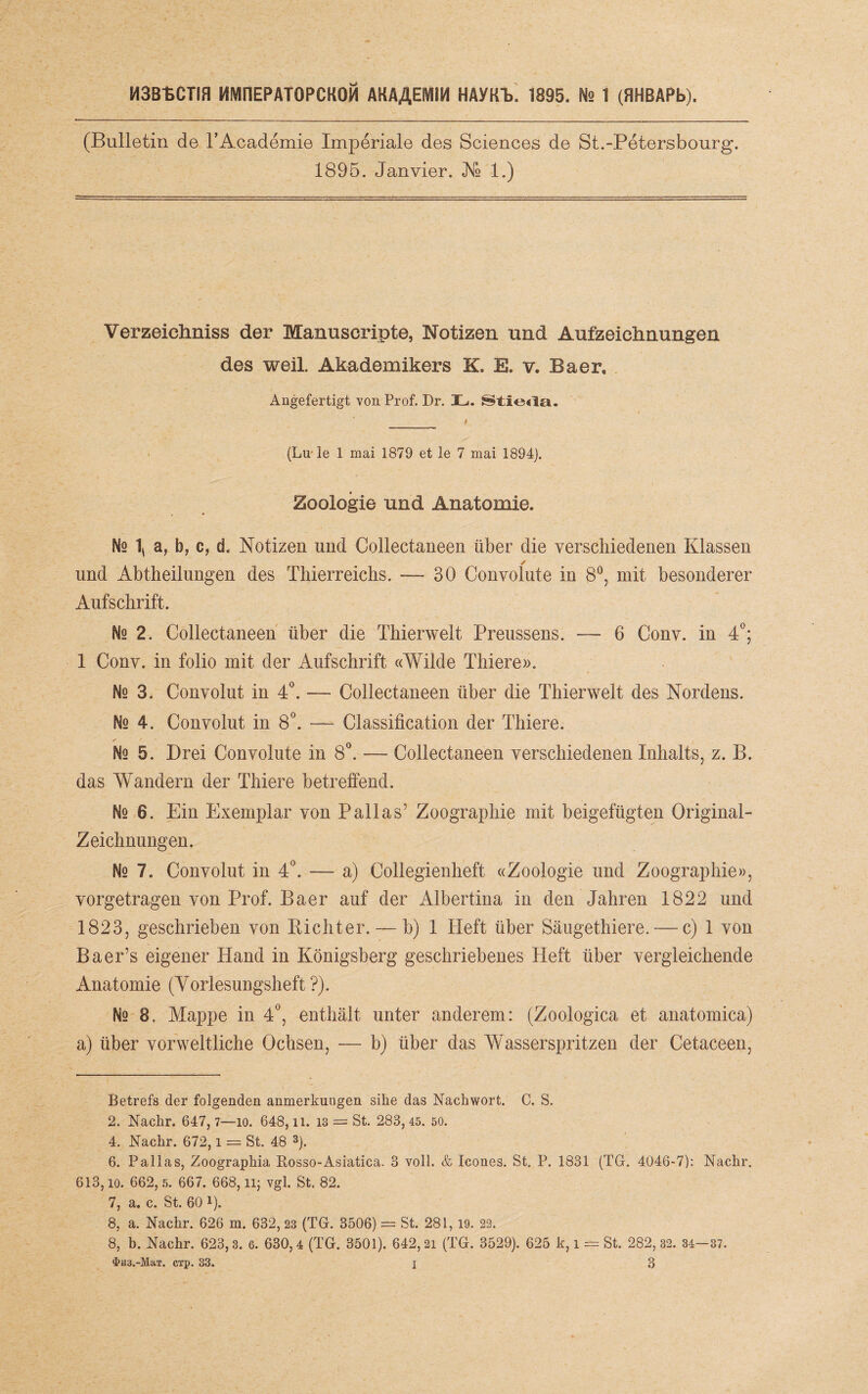 M3B1>CTIH MWinEPATOPCKOll AKAAEWIIM HAyKb 1895. Ns 1 (FIHBAPb). (Bulletin de l’Academie Imperiale des Sciences de St.-Petersbourg. 1895. Jan vier. Ns 1.) Verzeichnis der Manuscripte, Notizen und Aufzeichnungen des weil. Akademikers K. E. v. Baer, Angefertigt von Prof. Dr. JL>. _ f (Lu ie 1 mai 1879 et le 7 mai 1894). Zoologie und Anatomie. Nq \ a, h, c, d. Notizen und Collectaneen über die verschiedenen Klassen ✓ und Abtheilungen des Thierreichs. — 30 Convolute in 8°, mit besonderer Aufschrift. Ne 2. Collectaneen über die Thierwelt Preussens. — 6 Conv. in 4°; 1 Conv. in folio mit der Aufschrift «Wilde Thiere». Ns 3. Convolut in 4°. — Collectaneen über die Thierwelt des Nordens. Ns 4. Convolut in 8°. — Classification der Thiere. No 5. Drei Convolute in 8°. — Collectaneen verschiedenen Inhalts, z. B. das Wandern der Thiere betreffend. No 6. Ein Exemplar von Pallas’ Zoographie mit beigefügten Original- Zeichnungen. Ns 7. Convolut in 4°. — a) Collegienlieft «Zoologie und Zoographie», vorgetragen von Prof. Baer auf der Albertina in den Jahren 1822 und 1823, geschrieben von Richter. — b) 1 Heft über Säugethiere.-—c) 1 von Bäer’s eigener Hand in Königsberg geschriebenes Heft über vergleichende Anatomie (Vorlesungsheft?). Nq 8. Mappe in 4°, enthält unter anderem: (Zoologica et anatomica) a) über vorweltliche Ochsen, — b) über das Wasserspritzen der Cetaceen, Betrefs der folgenden anmerkungen sike das Nachwort. C. S. 2. Nachr. 647,7—io. 648, U. 13 = St. 283, 45. 50. 4. Nachr. 672,1 = St. 48 * 3 4 * * 7 8). 6, Pallas, Zoographia Rosso-Asiatica. 3 voll. & Icones. St. P. 1831 (TG. 4046-7): Nachr. 613, io. 662, 5. 667. 668, lij vgl. St. 82. 7, a. c. St. 60 i). 8, a. Nachr. 626 m. 632, 23 (TG. 3506) = St. 281, 19. 22. 8, b. Nachr. 623,3. 6. 630,4 (TG. 3501). 642,21 (TG. 3529). 625 k, i = St. 282 , 32. 34- 37.