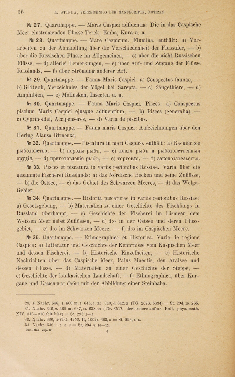 Ns 27. Qnartmappe. — Maris Caspici adfluentia: Die in das Caspische Meer einströmenden Flüsse Terek, Emba, Kura u. a. Ne 28. Qnartmappe. — Mare Caspicum. Flumina. enthält: a) Vor¬ arbeiten zu der Abhandlung über die Verschiedenheit der Flussufer, — b) über die Russischen Flüsse im Allgemeinen, — c) über die nicht Russischen Flüsse, — d) allerlei Bemerkungen, — e) über Auf- und Zugang der Flüsse Russlands, — f) über Strömung anderer Art. Ne 29. Quartmappe. — Fauna Maris Caspici: a) Conspectus faunae, — b) Glitsch, Verzeichniss der Vögel bei Sarepta, — c) Säugethiere, — d) Amphibien, — e) Mollusken, Insecten u. a. Nfe 30. Quartmappe. — Fauna Maris Caspici. Pisces: a) Conspectus piscium Maris Caspici ejusque adfluentium, — b) Pisces (generalia), — c) Cyprinoidei, Accipenseres, — d) Varia de piscibus. Ns 31. Quartmappe. — Fauna maris Caspici: Aufzeichnungen über den Hering Alausa BkmeHKa. Ne 32. Quartmappe. — Piscatura in mari Caspico, enthält: a) KacnificKoe PLIÖOJIOBCTBO, - b) IIOpO^BI pBlÖT), — C) 10BJIH pBIÖT> H pblÖOJIOBCTBeHHBIH opyMn, — d) npuroTOBieuie phiöh, — e) TOproBJiH, — f) saKOHO^arejbctbo. Nq 33. Pisces et piscatura in variis regionibus Rossiae. Varia über die gesammte Fischerei Russlands: a) das Nordische Becken und seine Zuflüsse, -— b) die Ostsee, — c) das Gebiet des Schwarzen Meeres, — d) das Wolga- Gebiet. Ns 34. Quartmappe. — Historia piscaturae in variis regionibus Rossiae: a) Gesetzgebung, — b) Materialien zu einer Geschichte des Fischfangs in Russland überhaupt, — c) Geschichte der Fischerei im Eismeer, dem Weissen Meer nebst Zuflüssen, — d) d:o in der Ostsee und deren Fluss¬ gebiet, — e) d:o im Schwarzen Meere, — f) d:o im Caspischen Meere. Nq 35. Quartmappe. — Ethnographica et Historica. Varia de regione Caspica: a) Litteratur und Geschichte der Kenntnisse vom Kaspischen Meer und dessen Fischerei, — b) Historische Einzelheiten, — c) Historische Nachrichten über das Caspische Meer, Palus Maeotis, den Aralsee und dessen Flüsse, — d) Materialien zu einer Geschichte der Steppe, — e) Geschichte der kaukasischen Landschaft,. — f) Ethnographica, über Kur- gane und KaMemrbm öaöbi mit der Abbildung einer Steinbaba. 28, a. Nachr. 646, 4. 660 m, i. 645, l. 2.; 640,4. 642,2 (TG. 2076. 5834) = St. 294, io. 265. 31. Nachr. 646,9. 660 m; 6 3 7,24. 63 8, 29 (TG. 3517, der erstere aufsaz Bull, phys.-math. XIV, 316-318 feit Mer) = St. 293,2—5. 33. Nachr. 636,19 (TG. 4253. II, 1002). 663, 8 = St 293, l. 6. 34. Nachr. 646,3. 5. 6. 8 = St. 294, 8. io—12.