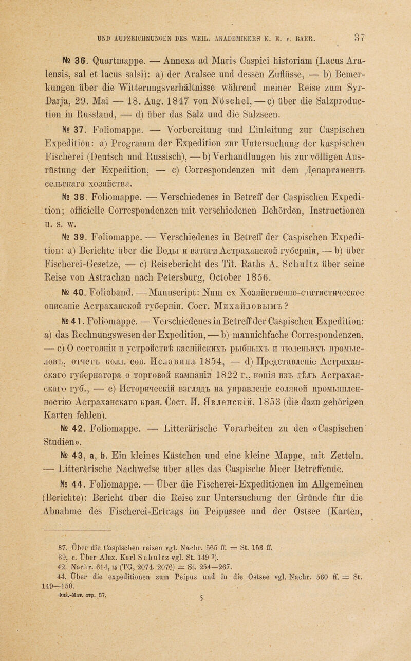 Ns 36. Quartmappe. —Annexa ad Maris Caspici historiam (Lacus Ara- lensis, sal et lacus salsi): a) der Aralsee und dessen Zuflüsse, — b) Bemer¬ kungen über die Witterungsverhältnisse während meiner Reise zum Syr- Darja, 29. Mai — 18. Aug. 1847 von Nöschel,— c) über die Salzproduc- tion in Russland, — d) über das Salz und die Salzseen. No 37. Foliomappe. — Vorbereitung und Einleitung zur Caspischen Expedition: a) Programm der Expedition zur Untersuchung der kaspischen Fischerei (Deutsch und Russisch),—b) Verhandlungen bis zur völligen Aus¬ rüstung der Expedition, — c) Correspondenzen mit dem ^enapraivieHrL ce.iLCKaro xo3HÜCTBa. Ns 38. Foliomappe. — Verschiedenes in Betreff der Caspischen Expedi¬ tion; officielle Correspondenzen mit verschiedenen Behörden, Instructionen u. s. w. Nq 39. Foliomappe. — Verschiedenes in Betreff der Caspischen Expedi¬ tion: a) Berichte über die Bo^li h BaTarn AcTpaxaHCKon ryöepuii, — b) über Fischerei-Gesetze, — c) Reisebericht des Tit. Raths A. Schultz über seine Reise von Astrachan nach Petersburg, October 1856. Nq 40. Folioband. — Manuscript: Num ex Xo3HHCTBenHo-CTaTHCTHuecKoe onncanie AcTpaxancKon rydepmu. Coct. MuxataoBLiMT ? No 41. Foliomappe. — Verschiedenes in Betreff der Caspischen Expedition: a) das Rechnungswesen der Expedition, — b) mannichfache Correspondenzen, -— c) 0 COCTOHHiu H yCTpOHCTBp KaCniHCKHXT phlÖHBIXT, H TK)JieHLHXrL npOMLIC- jiobt>, oxueTL koiji. cob. HcjiaBHHa 1854, — d) IIpeACTaBJieHie AcTpaxan- cuaro ryÖepHaTopa o Toproßou KaMnamn 1822 r., Koniu H3T äFjiT) AcTpaxaH- cuaro ryd., — e) HcTopnuecKin Bsrjm/cb Ha yupaBieme cojihiioh npoMhinuieH- HocTiio AcrpaxaHCKaro npau. Coct. 14. ÜBaeHCKit. 1853 (die dazu gehörigen Karten fehlen). Ns 42. Foliomappe. —- Litterärische Vorarbeiten zu den «Caspischen Studien». Ne 43, a, b. Ein kleines Kästchen und eine kleine Mappe, mit Zetteln. — Litterärische Nachweise über alles das Caspische Meer Betreffende. Ns 44. Foliomappe. — Über die Fischerei-Expeditionen im Allgemeinen (Berichte): Bericht über die Reise zur Untersuchung der Gründe für die Abnahme des Fischerei-Ertrags im Peipussee und der Ostsee (Karten, 37. Über die Caspischen reisen vgl. Nachr. 565 ff. = St. 153 ff. 39, c. Über Alex. Karl Schultz vgl. St. 149 1). 42. Nachr. 614, 15 (TG, 2074. 2076) = St. 254—267. 44. Über die expeditionen zum Peipus und in die Ostsee vgl. Nachr. 560 ff. — St. 149—150. ‘]?H3.-MaT. dp. 37.