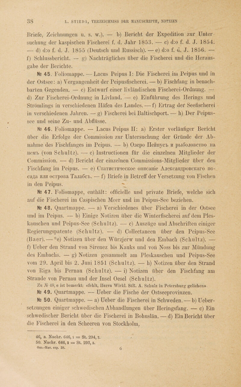 Briefe, Zeichnungen u. s. w.). — b) Bericht der Expedition zur Unter¬ suchung der kaspischen Fischerei f. d. Jahr 1853. — c) d:o f. d. J. 1854. -— d) d:o f. d. J. 1855 (Deutsch und Bussisch). — e) d:o f. d. J. 1856. — f) Schlusshericht. — g) Nachträgliches über die Fischerei und die Heraus¬ gabe der Berichte. Nq 45. Foliomappe. — Lacus Peipus I: Die Fischerei irn Peipus und in der Ostsee: a) Yergangenheit der Peipusfischerei. -— b) Fischfang in benach¬ barten Gregenden. — c) Entwurf einer livländischen Fischerei-Ordnung. — d) Zur Fischerei-Ordnung in Livland. — e) Einführung des Herings und Strömlings in verschiedenen Häfen des Landes. — f) Ertrag der Seefischerei in verschiedenen Jahren. — g) Fischerei bei Baltischport. — h) Der Peipus- see und seine Zu- und Abflüsse. N2 46. Foliomappe. — Lacus Peipus II: a) Erster vorläufiger Bericht über die Erfolge der Commission zur Untersuchung der Gründe der Ab¬ nahme des Fischfanges im Peipus. — b) 03epo nefinycn n pbiöojiobctbo na nenn (von Schultz). —- c) Instructionen für die einzelnen Mitglieder der Commission. — d) Bericht der einzelnen Commissions-Mitglieder über den Fischfang im Peipus. — e) CraTHCTKuecKoe oimcauie AieKcatiApoBCKaro no- ca/i,a mit ocrpOBa Tajiaficn. — f) Briefe in Betreff der Versetzung von Fischen in den Peipus, ^ Mq 47. Foliomappe, enthält: officielle und private Briefe, welche sich auf die Fischerei im Caspischen Meer und im Peipus-See beziehen. Ns 48. Quartmappe. — a) Verschiedenes über Fischerei in der Ostsee und im Peipus. — b) Einige Notizen über die Wiuterfischerei auf dem Ples- kauschen und Peipus-See (Schultz). — c) Auszüge und Abschriften einiger Kegierungspatente (Schultz). — d) Collectaneen über den Peipus-See (Baer). — *e) Notizen über den Würzjerw und den Embach (Schultz). — f) Ueber den Strand von Sirenez bis Kauks und von Noss bis zur Mündung des Embachs. — g) Notizen gesammelt am Pleskauschen und Peipus-See vom 29. April bis 2. Juni 1851 (Schultz). — h) Notizen über den Strand von Riga bis Pernau (Schultz). — i) Notizen über den Fischfang am Strande von Pernau und der Insel Oesel (Schultz). Zu j\l> 48, e ist bemerkt: «feblt, Herrn Wirkl. StR. A. Schulz in Petersburg geliehen». Ns 49. Quartmappe. — Ueber die Fische der Ostseeprovinzen. No 50. Quartmappe. — a) Ueber die Fischerei in Schweden. — b) Ueber- setzungen einiger schwedischen Abhandlungen über Heringsfang. — c) Ein schwedischer Bericht über die Fischerei in Bohuslän. — d) Ein Bericht über die Fischerei in den Scheeren von Stockholm. * 46, a. Nachr. 646, i = St. 294, 7. 50. NTachr. 646, 2 = St. 293, 5. .