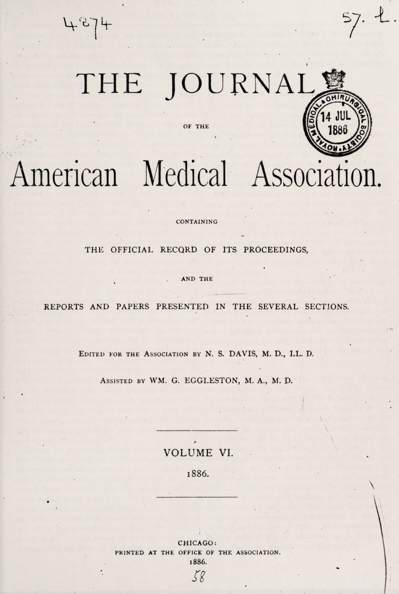 V-] 4- THE JOURNAL OF THE American Medical Association. CONTAINING THE OFFICIAL RECQRD OF ITS PROCEEDINGS, AND THE REPORTS AND PAPERS PRESENTED IN THE SEVERAL SECTIONS. Edited for the Association by N. S. DAVIS, M. D., LL. D. Assisted by WM. G. EGGLESTON, M. A., M. D. _ VOLUME VI. 1886. CHICAGO: PRINTED AT THE OFFICE OF THE ASSOCIATION. 1886.