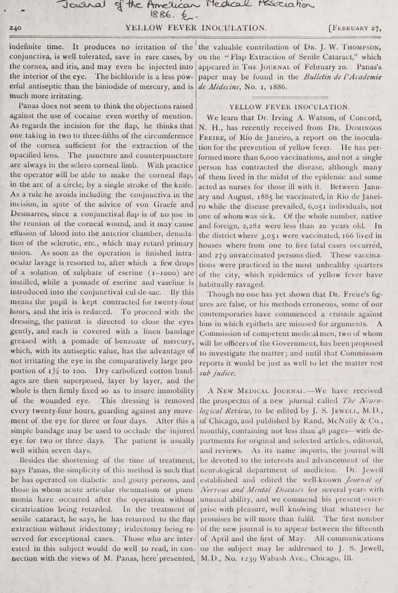 240 [February 27, JouSL/v-aJ f\rrtzXu^xr^> nejzkxzaJL r^ScS<ujoih&^ l£&4, 4_. YELLOW FEVER INOCULATION. indefinite time. It produces no irritation of the conjunctiva, is well tolerated, save in rare cases, by the cornea, and iris, and may even be injected into the interior of the eye. The bichloride is a less pow¬ erful antiseptic than the biniodide of mercury, and is much more irritating. Panas does not seem to think the objections raised against the use of cocaine even worthy of mention. As regards the incision for the hap, he thinks that one taking in two to three-fifths of the circumference of the cornea sufficient for the extraction of the opacified lens. The puncture and counterpuncture are always in the sclero-corneal limb. With practice the operator will be ably to make the corneal fiat), in the arc of a circle, by a single stroke of the knife. Asa rule he avoids including the conjunctiva in the incision, in spite of the advice of von Graefe and Desmarres, since a conjunctival llap is of 110 use in the reunion of the corneal wound, and it may cause effusion of blood into the anterior chamber, denuda¬ tion of the sclerotic, etc., which may retard primary union. As soon as the operation is finished intra¬ ocular lavage is resorted to, after which a few drops of a solution of sulphate of eserine (1-1000) are instilled, while a pomade of eserine and vaseline is introduced into the conjunctival cul-de-sac. By this means the pupil is kept contracted for twenty-four hours, and the iris is reduced. To proceed with the dressing, the patient is directed to close the eyes gently, and each is covered with a linen bandage greased with a pomade of benzoate of mercury, which, with its antiseptic value, has the advantage of not irritating the eye in the comparatively large pro¬ portion of il/y to 100. Dry carbolized cotton band¬ ages are then superposed, layer by layer, and the whole is then firmly fixed so as to insure immobility of the wounded eye. This dressing is removed every twenty-four hours, guarding against any move¬ ment of the eye for three or four days. After this a simple bandage may be used to occlude the injured eye for two or three days. The patient is usually well within seven days. Besides the shortening of the time of treatment, says Panas, the simplicity of this method is such that he has operated on diabetic and gouty persons, and those in whom acute articular rheumatism or pneu¬ monia have occurred after the operation without cicatrization being retarded. In the treatment of senile cataract, he says, he has returned to the flap extraction without iridectomy; iridectomy being re¬ served for exceptional cases. Those who are inter¬ ested in this subject would do well to read, in con¬ nection with the views of M. Panas, here presented, the valuable contribution of Dr. J. W. Thompson,. on the “ Flap Extraction of Senile Cataract,” which appeared in The Journal of February 20. Panas’s paper may be found in the Bulletin de VAcadernie de Medecine, No. 1, 1886. YELLOW FEVER INOCULATION. We learn that Dr. Irving A. Watson, of Concord, N. LL, has recently received from Dr. Domingos Freire, of Rio de Janeiro, a report on the inocula¬ tion for the prevention of yellow fever. He has per¬ formed more than 6,000 vaccinations, and not a single person has contracted the disease, although many of them lived in the midst of the epidemic and some acted as nurses for those ill with it. Between Janu¬ ary and August, 1885 he vaccinated, in Rio de Janei¬ ro while the disease prevailed, 6,051 individuals, not one of whom was sick. Of the whole number, native and foreign, 2,282 were less than 20 years old. In the district where 3,051 were vaccinated, 166 lived in houses where from one to five fatal cases occurred, and 279 unvaccinated persons died. These vaccina¬ tions were practiced in the most unhealthy quarters of the city, which epidemics of yellow fever have habitually ravaged. Though no one has yet shown that Dr. Freire’s fig¬ ures are false, or his methods erroneous, some of our contemporaries have commenced a crusade against him in which epithets are misused for arguments. A Commission of competent medical men, two of whom will be officers of the Government, has been proposed to investigate the matter; and until that Commission reports it would be just as well to let the matter rest sub judice. A New Medical Journal.—We have received the prospectus of a new journal called The Neuro¬ logical Review, to be edited by J. S. Jewell, M.D., of Chicago, and published by Rand, McNally tC Co., monthly, containing not less .than 48 pages—with de¬ partments for original and selected articles, editorial, and reviews. As its name imports, the journal will be devoted to the interests and advancement of the neurological department of medicine. Dr. Jewell j established and edited the well-known Journal of Nervous and Mental Diseases for several years with unusual ability, and we commend his present enter¬ prise with pleasure, well knowing that whatever he promises he will more than fulfil. The first number of the new journal is to appear between the fifteenth of April and the first of May. All communications on the subject may be addressed to J. S. Jewell, jM.D., No. 1239 Wabash Ave., Chicago, Ill.
