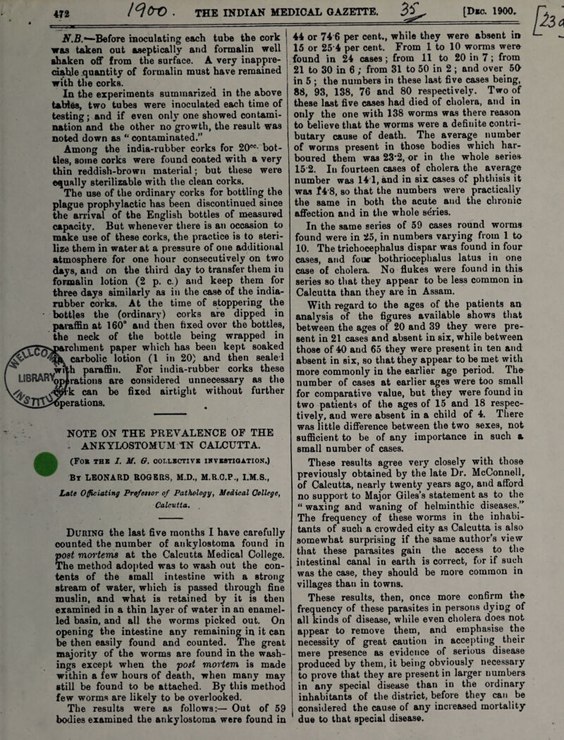 472 Itfcro. THE INDIAN MEDICAL GAZETTE. [Dec. 1900, N.B.—-Before inoculating each tube the cork was taken out aseptically and formalin well shaken off from the surface. A very inappre¬ ciable quantity of formalin must have remained with the corks. In the experiments summarized in the above tables, two tubes were inoculated each time of testing; and if even only one showed contami¬ nation and the other no growth, the result was noted down as “ contaminated.” Among the india-rubber corks for 20cc- bot¬ tles, some corks were found coated with a very thin reddish-brown material; but these were equally sterilizable with the clean corks. The use of the ordinar}T corks for bottling the plague prophylactic has been discontinued since the arrival of the English bottles of measured capacity. But whenever there is an occasion to make use of these corks, the practice is to steri¬ lize them in water at a pressure of one additional atmosphere for one hour consecutively on two days, and on the third day to transfer them iu formalin lotion (2 p. c.) and keep them for three days similarly as in the case of the india- rubber corks. At the time of stoppering the bottles the (ordinary) corks are dipped in paraffin at 160° and then fixed over the bottles, the neck of the bottle being wrapped in *<7?^sparchment paper which has been kept soaked Tfc carbolic lotion (1 in 20) and then sealed wah paraffin. For india-rubber corks these UBRARY0pI1.atj0n8 are considered unnecessary as the ssfo .4§fk can be fixed airtight without further xS711>6perations. NOTE ON THE PREVALENCE OF THE - ANKYLOSTOMUM TN CALCUTTA. (Fob the I. M. O. collective ihvestiqation.) Bt LEONARD ROGERS, M.D., M.R.C.P., I.M.S., Late Officiating Prefettor of Pathology, Medical College, Calcutta. During the last five months I have carefully counted the number of ankylostoma found in post mortem# at the Calcutta Medical College. The method adopted was to wash out the con¬ tents of the small intestine with a strong stream of water, which is passed through fine muslin, and what is retained by it is then examined in a thin layer of water in an enamel¬ led basin, and all the worms picked out. On opening the intestine any remaining in it can be then easily found and counted. The great majority of the worms are found in the wash¬ ings except when the post mortem is made within a few hours of death, when many may still be found to be attached. By this method few worms are likely to be overlooked. The results were as follows:— Out of 59 bodies examined the ankylostoma were found in 44 or 74 6 per cent., while they were absent in 15 or 25 4 per cent. From 1 to 10 worms were found in 24 cases ; from 11 to 20 in 7; from 21 to 30 in 6 ; from 31 to 50 in 2 ; and over 50 in 5 ; the numbers in these last five cases being, 88, 93, 138, 76 and 80 respectively. Two of these last five cases had died of cholera, and in only the one with 138 worms was there reason to believe that the worms were a definite contri- butary cause of death. The average number of worms present in those bodies which har¬ boured them was 23*2, or in the whole series 15 2. In fourteen cases of cholera the average number was 14 1, and in six cases of phthisis it was f4 8, so that the numbers were practically the same in both the acute and the chronic affection and in the whole series. In the same series of 59 cases round worms found were in 25, in numbers varying from 1 to 10. The trichocephalus dispar was found in four cases, and four bothriocephalus latus in one case of cholera. No flukes were found in this series so that they appear to be less common in Calcutta than they are in Assam. With regard to the ages of the patients an analysis of the figures available shows that between the ages of 20 and 39 they were pre¬ sent in 21 cases and absent in six, while between those of 40 and 65 they were present in ten and absent in six, so that they appear to be met with more commonly in the earlier age period. Tho number of cases at earlier ages were too small for comparative value, but they were found in two patients of the ages of 15 and 18 respec¬ tively, and were absent in a child of 4. There was little difference between the two sexe3, not sufficient to be of any importance in such a small number of cases. These results agree very closely with those previously obtained by the late Dr. McConnell, of Calcutta, nearly twenty years ago, and afford no support to Major Giles’s statement as to the “ waxing and waning of helminthic diseases.” The frequency of these worms in the inhabi¬ tants of such a crowded city as Calcutta is also somewhat surprising if the same author's view that these parasites gain the access to the intestinal canal in earth is correct, for if such was the case, they should be more common in villages than in towns. These results, then, once more confirm the frequency of these parasites in persons dying of all kinds of disease, while even cholera does not appear to remove them, and emphasise the necessity of great caution in accepting their mere presence as evidence of serious disease produced by them, it being obviously necessary to prove that they are present in larger numbers in any special disease than in the ordinary inhabitants of the district, before they can be 1 considered the cause of any increased mortality due to that special disease.