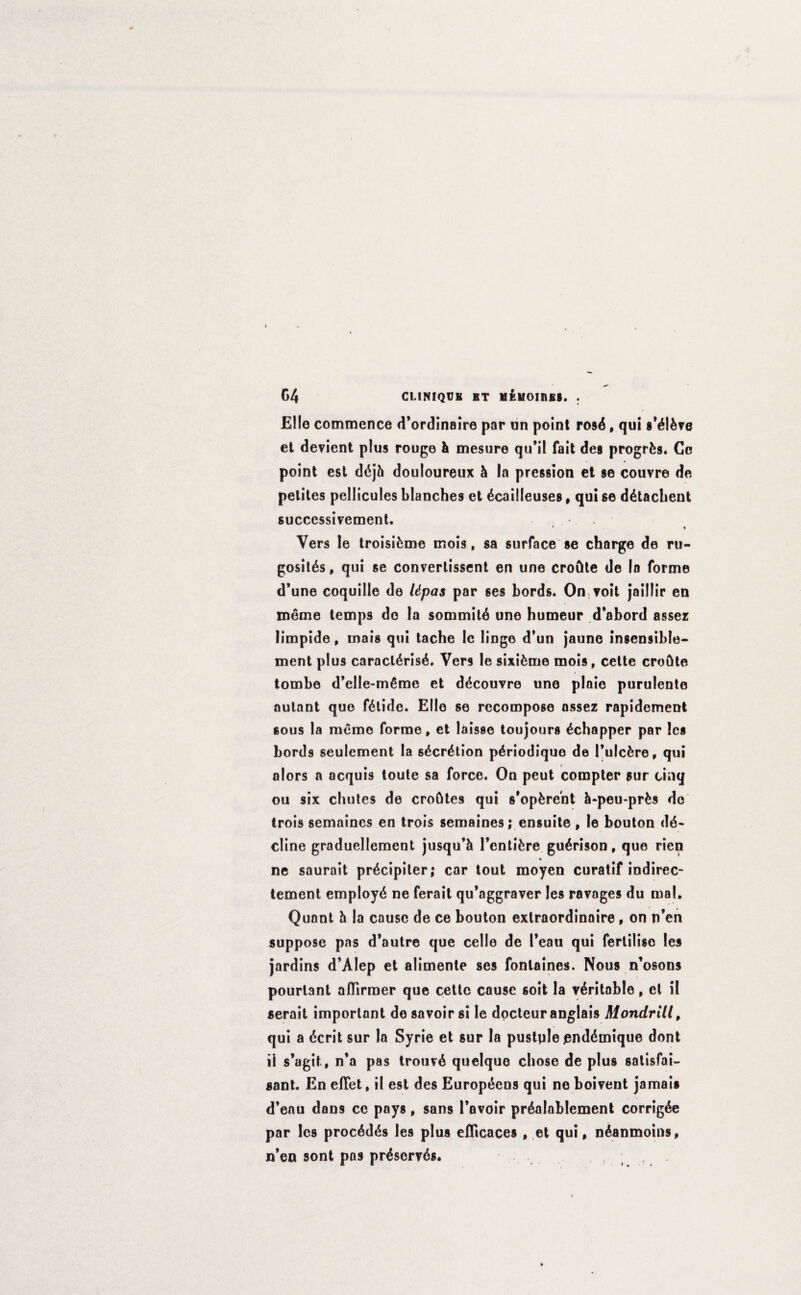 CLINIQUB BT M^I/OIIIES. . C4 Elle commence d’ordinaire par un point rosd, qui s'dldve et devient plus rouge & mesure qu’il fait des progrfcs. Co point est ddjfc douloureux h la prcssion et se couvre de pelites pellicules blanches et dcailleuses, qui se ddtachent successivcment. * f Vers le troisifcme mois, sa surface se charge de ru- gositds, qui se converlissent en une croftte de In forme d’une coquille de Upas par 6es bords. On voit jaillir en meme temps do la sommitd une humeur d’abord asser liinpide, mais qui tache le lingo d’un jauno insensible* ment plus caracldrisd. Vers le sixidnie mois, cette croGte tombe d’elle-mdme et ddcouvre une plaie purulente autant quo fdtide. Elio se recompose assez rapidement sous la memo forme, et laisse toujours dchapper par les bords seulement la sdcrdtion pdriodique de Tulcfcre, qui alors a acquis toute sa force. On peut compter sur cinq ou six chutes de crohtes qui s'opfere'nt &q>eu*prfcs do trois semaines en trois semaines; ensuite , le bouton de¬ cline graduellement jusqu’h Fentidre gudrison, quo rien ne saurait prdcipiler; car tout moyen curatif indirec- tement employd ne ferait qu’aggraver les ravages du mal, Quant h la cause de ce bouton extraordinaire, on n’en suppose pas d’autre que celle de l*cau qui fertilise les jardins d’Alep et alimente ses fonlaines. Nous n’osons pourtant aflirmer que cettc cause soit la veritable, et il serait important de savoir si le docteur anglais Mondrill, qui a dcrit sur la Syrie et sur la pustqle jenddmique dont ii s’agit, n’a pas trouvd quelque chose de plus satisfai- sant. En efTet, il est des Europdcns qui ne boivent jamais d’enu dans ce pays, sans Fnvoir prdalnblement corrigde par les procddds les plus eflicaces , et qui, ndanmoins, n’en sont pas prdservds. ,