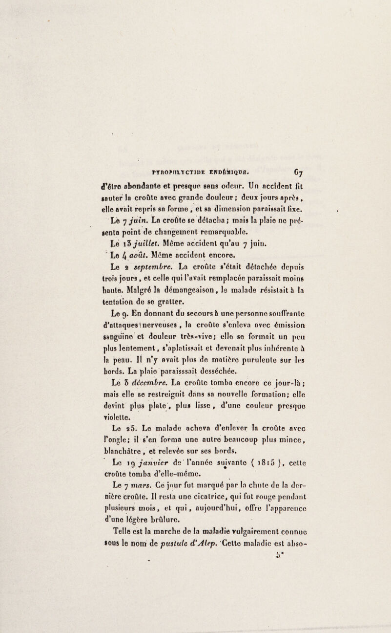 FT HOMILY CTIDE EKOfe^IQUB. 67 d’etre obondante et presque sans odcur. Un accident fit gauter la croftte avec grande douleur; deux jours apr£s , elle avait repris so forme , et sa dimension paraissait fixe. Lfe 7 juin. La croGte se ddlacba; mais la plaie no prd- genta point de changeincnt rcmarquable. Le l ?> juillct. Meme accident qu’au 7 juin. ' Le 4 aouL Meme accident encore. Le 2 septembre. La croule s’dtait d&achdo depuis trois jours , et celle qui Tuvait remplacde paraissait moins haute. Malgrd la d^mangeaison, le maiade rdsistait h la tentation de se gratler. Le 9. En donnant du secours & une personno souflrante d'ottaquestnerveuses , la croGlo s’cnlcva avec Emission sanguine et douleur trfcs-vive; ello so formait un peu plus lenlement, s’aplatissait et devenait plus inhdrento 5 la peau. II n’y avail plus de mature puruleute sur les Lords. La plain paraisssait dess£ch6e. Le 5 cUccmbre. La croule tomba encore ce jour-lh ; mais elle 6e reslreignit dans sa nouvelle formation; elle devint plus plate , plug lissc , d’unc couleur presque violetle. Le 25. Le maiade acheva d’enlever la croule avee Pongle; il s’en forma une autre beaucoup plus mince, blanchatre , et relevdc sur ses Lords. Lo 19 janvicr de Fannde sujvnntc ( 1815 ), celte croOte tomba d’clle-memc. Le 7 mars. Co jour fut marqud par la cluite de la der- nifcre croftle. 11 resla une cicatrice, qui fut rouge pendant plusieurs mois, et qui, aujourd’hui, oflfre Fapparcncc d*une Idgfcre br&lure. Telle est la marche de la maladie vulgairemcnt connuc •ous le nom de pustule d'Atcp. Cette malndic est abso-