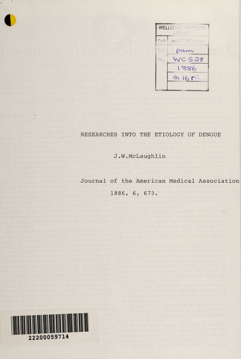 WELLCf w • iBr>r v jy WC 5 38 _ \ 556 n\ /fc r RESEARCHES INTO THE ETIOLOGY OF DENGUE J.W.McLaughlin Journal of the American Medical Association 1886, 6, 673.