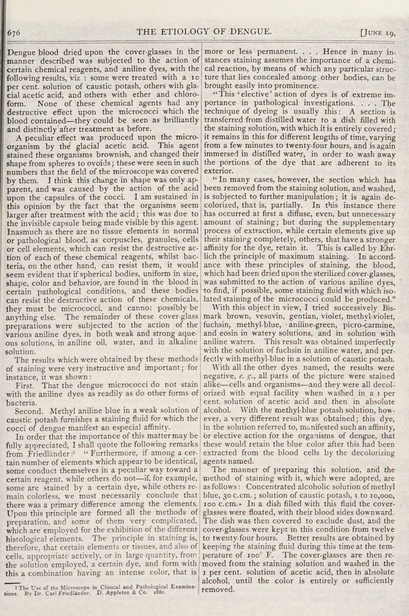 Dengue blood dried upon the cover-glasses in the manner described was subjected to the action of certain chemical reagents, and aniline dyes, with the following results, viz : some were treated with a 10 per cent, solution of caustic potash, others with gla¬ cial acetic acid, and others with ether and chloro¬ form. None of these chemical agents had any destructive effect upon the micrococci which the blood contained—they could be seen as brilliantly and distinctly after treatment as before. A peculiar effect was produced upon the micro¬ organism by the glacial acetic acid. This agent stained these organisms brownish, and changed their shape from spheres to ovoids; these were seen in such numbers that the field of the microscope was covered by them. I think this change in shape was only ap¬ parent, and was caused by the action of the acid upon the capsules of the cocci. I am sustained in this opinion by the fact that the organisms seem larger after treatment with the acid; this was due to the invisible capsule being made visible by this agent. Inasmuch as there are no tissue elements in normal or pathological blood, as corpuscles, granules, cells or cell elements, which can resist the destructive ac¬ tion of each of these chemical reagents', whilst bac¬ teria, on the other hand, can resist them, it would seem evident that if spherical bodies, uniform in size, shape, color and behavior, are found in the blood in certain pathological conditions, and these bodies can resist the destructive action of these chemicals, they must be micrococci, and cannot possibly be anything else. The remainder of these cover-glass preparations were subjected to the action of the various aniline dyes, in both weak and strong aque¬ ous solutions, in aniline oil, water, and in alkaline solution. The results which were obtained by these methods' of staining were very instructive and important; for' instance, it was shown : First. That the dengue micrococci do not stain j with the aniline dyes as readily as do other forms of; bacteria. Second. Methyl aniline blue in a weak solution of caustic potash furnishes a staining fluid for which the cocci of dengue manifest an especial affinity. In order that the importance of this matter may be fully appreciated, I shall quote the following remarks from Friedlander:1 “Furthermore, if amongacer-l tain number of elements which appear to be identical, j some conduct themselves in a peculiar way toward a! certain reagent, while others do not—if, for example, j some are stained by a certain dye, while others re-1 main colorless, we must necessarily conclude that there was a primary difference among the elements. Upon this principle are formed all the methods of preparation, and some of them very complicated, which are emploved for the exhibition of the different histological elements. The principle in staining is, therefore, that certain elements or tissues, and also of cells, appropriate actively, or in large quantity, from; the solution employed, a certain dye, and form with this a combination having an intense color, that is 1 The Use of the Microscope in Clinical and Pathological Examina- iions. By Dr. Carl Friedlander. D. Appleton & Co. 1880. more or less permanent. . . . Hence in many in¬ stances staining assumes the importance of a chemi¬ cal reaction, by means of which any particular struc¬ ture that lies concealed among other bodies, can be brought easily into prominence. “This ‘elective’ action of dyes is of extreme im¬ portance in pathological investigations. . . . The technique of dyeing is usually this: A section is transferred from distilled water to a dish filled with the staining solution, with which it is entirely covered; it remains in this for different lengths of time, varying from a few minutes to twenty-four hours, and is again immersed in distilled water, in order to wash away the portions of the dye that, are adherent to its exterior. “ In many cases, however, the section which has been removed from the staining solution, and washed, is subjected to further manipulation; it is again de¬ colorized, that is, partially. In this instance there has occurred at first a diffuse, even, but unnecessary amount of staining; but during the supplementary process of extraction, while certain elements give up their staining completely, others, that have a stronger affinity for the dye, retain it. This is called by Ehr¬ lich the principle of maximum staining. In accord¬ ance with these principles of staining, the blood, which had been dried upon the sterilized cover-glasses, was submitted to the action of various aniline dyes, to find, if possible, some staining fluid with which iso¬ lated staining of the micrococci could be produced.” With this object in view, I tried successively Bis- mark brown, vesuvin, gentian, violet, methyl-violet, fuchsin, methyl-blue, aniline-green, picro-carmine, and eosin in watery solutions, and in solution with aniline waters. This result was obtained imperfectly with the solution of fuchsin in aniline water, and per- fectlv with methyl-blue in a solution of caustic potash. With all the other dyes named, the results were negative, e. g., all parts of the picture were stained alike—cells and organisms—and they were all decol¬ orized with equal facility when washed in a i per cent, solution of acetic acid and then in absolute alcohol. With the methyl-blue potash solution, how¬ ever, a very different result was obtained; this dye, in the solution referred to, manifested such an affinity, or elective action for the organisms of dengue, that these would retain the blue color after this had been extracted from the blood cells by the decolorizing agents named. The manner of preparing this solution, and the method of staining with it, which were adopted, are as follows: Concentrated alcoholic solution of methyl blue, 3oc.cm.; solution of caustic potash, i to 10,000, 100 c.cm.» In a dish filled with this fluid the cover- glasses were floated, with their blood sides downward. The dish was then covered to exclude dust, and the cover-glasses were kept in this condition from twelve to twenty-four hours. Better results are obtained by keeping the staining fluid during this time at the tem¬ perature of ioo° F. The cover-glasses are then re¬ moved from the staining solution and washed in the 1 per cent, solution of acetic acid, then in absolute alcohol, until the color is entirely or sufficiently removed.