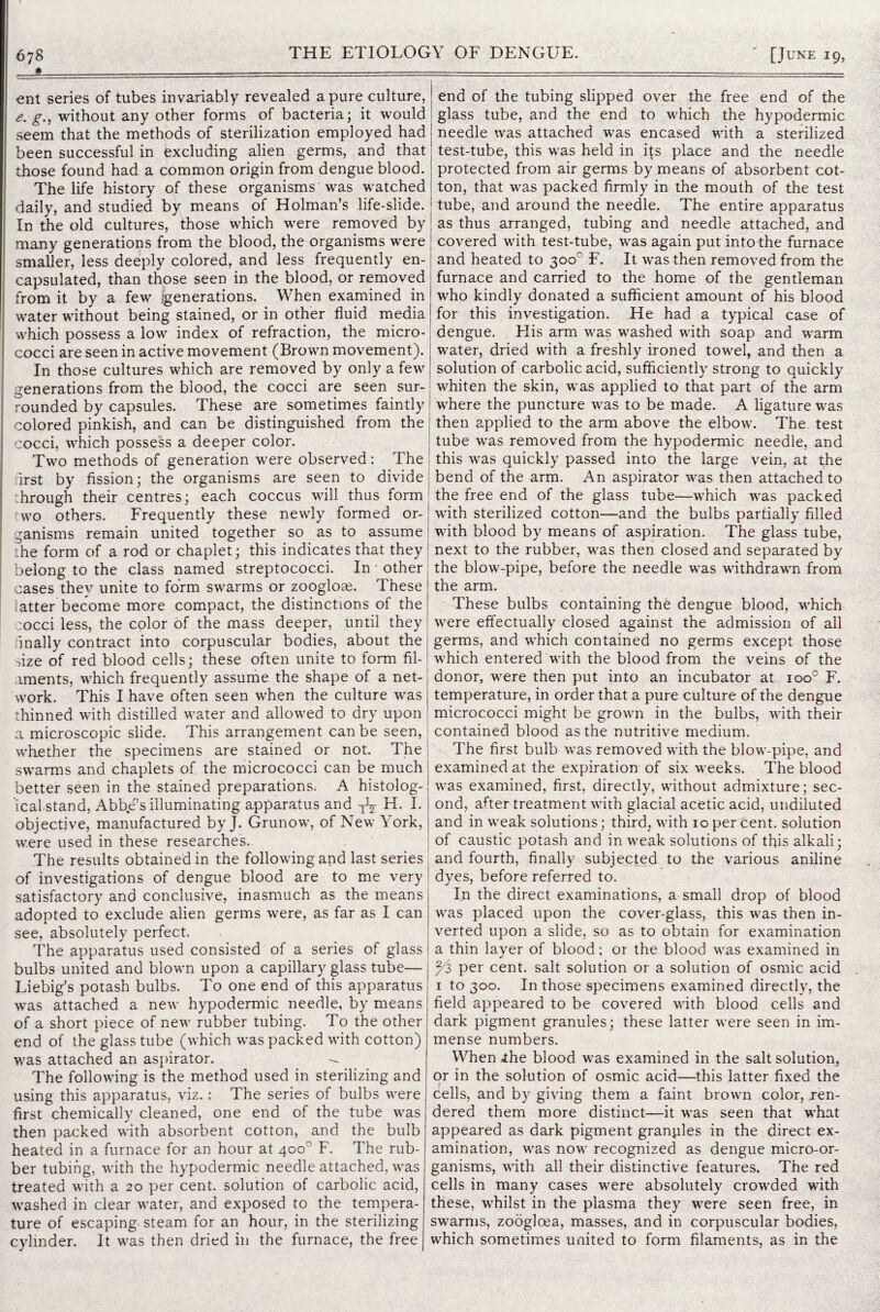 ent series of tubes invariably revealed a pure culture, g., without any other forms of bacteria; it would seem that the methods of sterilization employed had been successful in excluding alien germs, and that those found had a common origin from dengue blood. The life history of these organisms was watched daily, and studied by means of Holman’s life-slide. In the old cultures, those which were removed by many generations from the blood, the organisms were smaller, less deeply colored, and less frequently en¬ capsulated, than those seen in the blood, or removed from it by a few [generations. When examined in water without being stained, or in other fluid media which possess a low index of refraction, the micro¬ cocci are seen in active movement (Brown movement). In those cultures which are removed by only a few generations from the blood, the cocci are seen sur¬ rounded by capsules. These are sometimes faintly | colored pinkish, and can be distinguished from the j cocci, which possess a deeper color. Two methods of generation were observed: The I drst by fission; the organisms are seen to divide; through their centres; each coccus will thus form wo others. Frequently these newly formed or¬ ganisms remain united together so as to assume the form of a rod or chaplet; this indicates that they belong to the class named streptococci. In • other cases they unite to form swarms or zooglote. These latter become more compact, the distinctions of the cocci less, the color of the mass deeper, until they finally contract into corpuscular bodies, about the size of red blood cells; these often unite to form fil¬ aments, which frequently assume the shape of a net-: work. This I have often seen when the culture was j thinned with distilled water and allowed to dry upon : a microscopic slide. This arrangement can be seen, whether the specimens are stained or not. The swarms and chaplets of. the micrococci can be much better seen in the stained preparations. A histolog¬ ical-stand, Abbe’s illuminating apparatus and ^ H. I. objective, manufactured by J. Grunow, of New York, were used in these researches. The results obtained in the following and last series , of investigations of dengue blood are to me very ! satisfactory and conclusive, inasmuch as the means adopted to exclude alien germs were, as far as I can see, absolutely perfect. The apparatus used consisted of a series of glass bulbs united and blown upon a capillary glass tube— Liebig’s potash bulbs. To one end of this apparatus was attached a new hypodermic needle, by means of a short piece of new rubber tubing. To the other end of the glass tube (which was packed with cotton) was attached an aspirator. — The following is the method used in sterilizing and using this apparatus, viz.: The series of bulbs were first chemically cleaned, one end of the tube was then packed with absorbent cotton, and the bulb heated in a furnace for an hour at 400° F. The rub¬ ber tubing, with the hypodermic needle attached, was treated with a 20 per cent, solution of carbolic acid, washed in clear water, and exposed to the tempera¬ ture of escaping steam for an hour, in the sterilizing cylinder. It was then dried in the furnace, the free ! end of the tubing slipped over the free end of the ! glass tube, and the end to which the hypodermic j needle was attached was encased with a sterilized test-tube, this was held in its place and the needle protected from air germs by means of absorbent cot¬ ton, that was packed firmly in the mouth of the test tube, and around the needle. The entire apparatus as thus arranged, tubing and needle attached, and covered with test-tube, was again put into the furnace and heated to 300° F. It was then removed from the furnace and carried to the home of the gentleman who kindly donated a sufficient amount of his blood for this investigation. He had a typical case of dengue. Flis arm was washed with soap and w'arm w^ater, dried with a freshly ironed tow^el, and then a solution of carbolic acid, sufficiently strong to quickly whiten the skin, wTas applied to that part of the arm where the puncture was to be made. A ligature wras then applied to the arm above the elbow. The test tube w^as removed from the hypodermic needle, and this wras quickly passed into the large vein, at the bend of the arm. An aspirator wras then attached to the free end of the glass tube—wffiich wras packed writh sterilized cotton—and the bulbs partially filled with blood by means of aspiration. The glass tube, next to the rubber, wras then closed and separated by the blowr-pipe, before the needle was withdrawal from the arm. These bulbs containing the dengue blood, wffiich wrere effectually closed against the admission of all germs, and wffiich contained no germs except those which entered wfith the blood from the veins of the donor, w^ere then put into an incubator at ioo° F. temperature, in order that a pure culture of the dengue micrococci might be grown in the bulbs, wfith their contained blood as the nutritive medium. The first bulb was removed with the blow-pipe, and examined at the expiration of six w eeks. The blood was examined, first, directly, wathout admixture; sec¬ ond, after treatment wfith glacial acetic acid, undiluted and in w^eak solutions; third, wath 10 per cent, solution of caustic potash and in w7eak solutions of this alkali; and fourth, finally subjected to the various aniline dyes, before referred to. In the direct examinations, a small drop of blood wras placed upon the cover-glass, this w^as then in¬ verted upon a slide, so as to obtain for examination a thin layer of blood; or the blood wras examined in y'z per cent, salt solution or a solution of osmic acid 1 to 300. In those specimens examined directly, the field appeared to be covered with blood cells and dark pigment granules; these latter wTere seen in im¬ mense numbers. When ihe blood was examined in the salt solution, or in the solution of osmic acid—this latter fixed the cells, and by giving them a faint brown color, Ten¬ dered them more distinct—it wras seen that what appeared as dark pigment granules in the direct ex¬ amination, wras now recognized as dengue micro-or¬ ganisms, with all their distinctive features. The red cells in many cases wrere absolutely crowried wfith these, wffiilst in the plasma they wrere seen free, in swarms, zooglcea, masses, and in corpuscular bodies, which sometimes united to form filaments, as in the