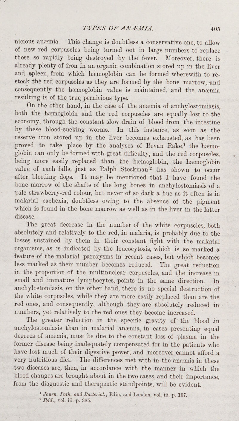 nieious anaemia. This change is doubtless a conservative one, to allow of new red corpuscles being turned out in large numbers to replace those so rapidly being destroyed by the fever. Moreover, there is already plenty of iron in an -organic combination stored up in the liver and spleen, from which' haemoglobin can be formed wherewith to re¬ stock the red corpuscles as they are formed by the bone -marrow, and consequently the haemoglobin value is maintained, and the anaemia resulting is of the true pernicious type. On the other hand, in the case of the anaemia of anchylostomiasis, both the haemoglobin and the red corpuscles are equally lost to the economy, through the constant slow drain of blood from the intestine by these blood-sucking worms. In this instance, as soon as the reserve iron stored up in the liver becomes exhausted, as has been proved to take place by the analyses of Be van Bake,1 the ha?mo- globin can only be formed with great difficulty, and the red corpuscles, being more easily replaced than the hemoglobin, the hemoglobin value of each falls, just as Balph Stockman2 has shown to occur after bleeding dogs. It may be mentioned that I have found the bone marrow of the shafts of the long bones in anchylostomiasis of a pale strawberry-red colour, but never of so dark a hue as it often is in malarial cachexia, doubtless owing to the absence of the pigment which is found in the bone marrow as well as in the liver in the latter disease. The great decrease in the number of the white corpuscles, both absolutely and relatively to the red, in malaria, is probably due to the losses sustained by them in their constant fight with the malarial organisms, as is indicated by the leucocytosis, which is so marked a feature of the malarial paroxysms in recent cases, but which becomes less marked as their number becomes reduced. The great reduction in the proportion of the multinuclear corpuscles, and the increase in small and immature lymphocytes, points in the same direction. In anchylostomiasis, on the other hand, there is no special destruction of the white corpuscles, while they are more easily replaced than are the red ones, and consequently, although they are absolutely reduced in numbers, yet relatively to the red ones they become increased. ' The greater reduction in the specific gravity of the blood in anchylostomiasis than in malarial anaemia, in cases presenting equal degrees of anaemia, must be due to the constant loss of plasma in the former disease being inadequately compensated for in the patients who have lost much of their digestive power, and moreover cannot afford a very nutritious diet. The differences met with in the anaemia in these two diseases are, then, in accordance with the manner in which the blood changes are brought about in the two cases, and their importance, from the diagnostic and therapeutic standpoints, will be evident. 1 Joum. Path, and Baclcriol., Edin, and London, vol. iii. p. 107.