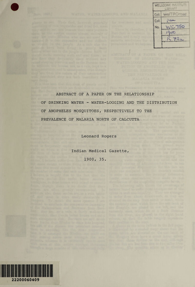 I rWELLCOf- welTPC wci5o ; ABSTRACT OF A PAPER ON THE RELATIONSHIP OF DRINKING WATER - WATER-LOGGING AND THE DISTRIBUTION OF ANOPHELES MOSQUITOES, RESPECTIVELY TO THE PREVALENCE OF MALARIA NORTH OF CALCUTTA Leonard Rogers Indian Medical Gazette, 1900, 35. 22200060409