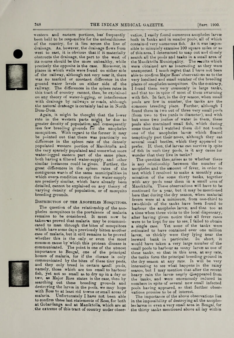 western ami eastern portions, lias' frequently been held to be responsible for the unlieahhiness of the country, fur it lies across the line of drainage. As, however, the drainage flows from west to east, it is obvious that if it materially obstructs the drainage, the part to the west of its course should be the more unhealthy, while precisely the opposite is the case. Moreover, in places in which wells were found on either side of the railway, although not very near it, there was no marked or constant difference in the ground water levels on either side of the railway. The differences in the spleen rates in this tract of country cannot, then, be explained on any theory of water-logging, or interference with drainage by railways or roads, although the natural drainage is certainly bad as in North Dum-Dum. Again, it might be thought that the lower rate in the western parts might be- due to greater density of population,- a,ud consequently less few breeding grounds for the anopheles mosquitoes. With regard to the former it may be pointed out that there was practically no difference in the spleen rate of the densely populated western portion of Maniktolla and the very sparsely populated and somewhat more water-logged eastern part of the same place, both having a filtered water-supply, and other similar instances could he given. Further, the great differences in the spleen rates of the contiguous wards of the same municipalities in which every condition except the water-supplv are precisely similar, which have already been detailed, cannot be explained on any theory of varying density of population, or of mosquito breeding grounds. O O Distbibution of the Anopheles Mosquitoes. The question of the relationship of the ano¬ pheles mosquitoes to the prevalence of malaria remains to be considered. It must now be takeims proved that malaria may be communi¬ cated to man through the bites of mosquitoes which have some days previously bitten another case of malaria, but it still remains to be proved whether this is the only, or even the most common cause by'which this protean disease is communicated. The point is one of the utmost importance to Bengal, one of the principal homes of malaria, for if the disease is only communicated by the bites of these tiny pests, and they only breed in certain ynall pools, namely, those which are too small to harbour fish, yet not so small as to dry up in a dav or two, as Major Ross states is the case, then by searching out these breeding grounds and destroying the larvae in the pools, we may hope with Ross to at least rid towns or small areas of malaria. Unfortunately I have not been able to confirm these last statements of Ross, for both at Gobardanga and at Maniktolla, which are at the extreme of this tract of country uucler obser- ; vution, I easily found numerous anopheles larvae both in tanks and in smaller pools, all of which \ contained very numerous fish. As it was iiapos- ; sible to minutely examine 100 square miles or so of this area, I determined to map out and closely I search all the pools and tanks in a small area of 1 the Maniktolla Municipality. The ees-jlts which were obtained are as interesting as they were unexpected. I much regret that 1 have not been able to confirm Major Ross’ observations as to the I very localised and small number of the breeding I places of anopheles mosquitoes. On the contrary, I found them very commonly in large tanks, and that too in spite of most of them swarming with fish. In fact, in the dry season, when small pools are few in number, the tanks are the j common breeding place. Further, although I i found them in two out of three very small pools I (from two to five yards in diameter), and with 1 but some two inches of water in them, these pools also contained small fish, which during 1 some time that I watched them did not touch : one of the anopheles larvae which floated temptingly past their noses, although they eat ! several small beetles, which they appeared to prefer. If, then, thd larvae can survive in spite 1 of fish in such tiny pools, is it any cause for wonder that they live in tanks? The question then Arises as to whether there j is any relationship between the number of ■ anopheles and the amount of fever, in order to | test which 1 resolved to make a monthly exa- i mination of the some thirty tanks, together yvitli anv po'ds near them in a small urea ot Maniktolla. These observations will have to be continued for a year, but it may be mentioned 1 here that during the dry season, when malarial fevers were at a minimum, from one-third to I two-thirds of the tanks have been found to harbour the anopheles larvae, and that too at a time when three visits to the local dispensary, after having given notice that all lever cases I were to be kept for me to see, I failed to obtain a single case. Yet some of the tanks were .; estimated to have contained over one million ; larvae, so thickly were they lying near the leeward bank in particular. in short, it would have taken a very large number of the ! small pools to harbour as many larvae as one of these tanks, so that in this area, at any rate, the tanks form the principal breeding ground in the dry season at any rate. It will be very j interesting to see what happens in the rainy 1 season, but I may mention that after the recent heavy rain the larvae nearly disappeared from the tanks, and were enormously reduced in numbers in spite of several new small infected pools having appeared, so that further obser¬ vations promise to be of interest. The importance of the above observations lies in the impossibility of destroying all the anophe¬ les larva} in even a very small area in Bengal, for 1 the thirty tanks mentioned above all lay within