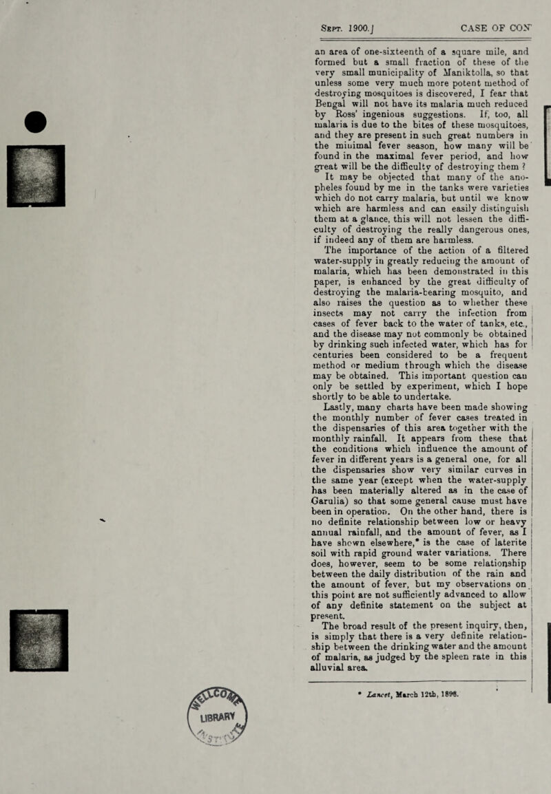 an area of one-sixteenth of a square mile, and formed but a small fraction of these of the very small municipality of Maniktolla, so that unless some very much more potent method of destroying mosquitoes is discovered, I fear that Bengal will not have its malaria much reduced by Ross’ ingenious suggestions. o o If, too, all malaria is due to the bites of these mosquitoes, and they are present in such great numbers in the minimal fever season, how many will be found in the maximal fever period, and how great will be the difficulty of destroying them ? It may be objected that many of the ano¬ pheles found by me in the tanks were varieties which do not carry malaria, but until we know which are harmless and can easily distinguish them at a glance, this will not lessen the diffi¬ culty of destroying the really dangerous ones, if indeed any of them are harmless. The importance of the action of a filtered water-supply in greatly reducing the amount of malaria, which has been demonstrated in this paper, is enhanced by the great difficulty of destroying the malaria-bearing mosquito, and also raises the question as to whether these insects may not carry the infection from cases of fever back to the water of tanks, etc., and the disease may not commonly be obtained by drinking such infected water, which has for centuries been considered to be a frequent method or medium through which the disease may be obtained. This important question can only be settled by experiment, which I hope shortly to be able to undertake. Lastly, many charts have been made showing the monthly number of fever cases treated in the dispensaries of this area together with the monthly rainfall. It appears from these that the conditions which influence the amount of fever in different years is a general one, for all the dispensaries show very similar curves in the same year (except when the water-supply has been materially altered as in the case of Garulia) so that some general cause must have been in operation. On the other hand, there is no definite relationship between low or heavy annual rainfall, and the amount of fever, as I have shown elsewhere,* is the case of laterite soil with rapid ground water variations. There does, however, seem to be some relationship between the daily distribution of the rain and the amount of fever, but my observations on this point are not sufficiently advanced to allow of any definite statement on the subject at present. The broad result of the present inquiry, then, is simply that there is a very definite relation¬ ship between the drinking water and the amount of malaria, as judged by the spleen rate in this alluvial area. lancet, March 12th, 1899.