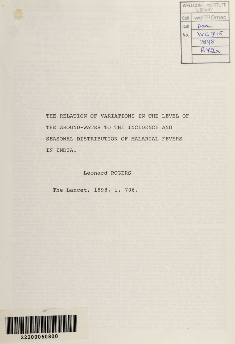 WELLCOME YST1TUTE jj LIBRARY Coll. Call No. weFRQmec Wcf [S R^a. THE RELATION OF VARIATIONS IN THE LEVEL OF THE GROUND-WATER TO THE INCIDENCE AND SEASONAL DISTRIBUTION OF MALARIAL FEVERS IN INDIA. Leonard ROGERS The Lancet, 1898, i, 706. JkS