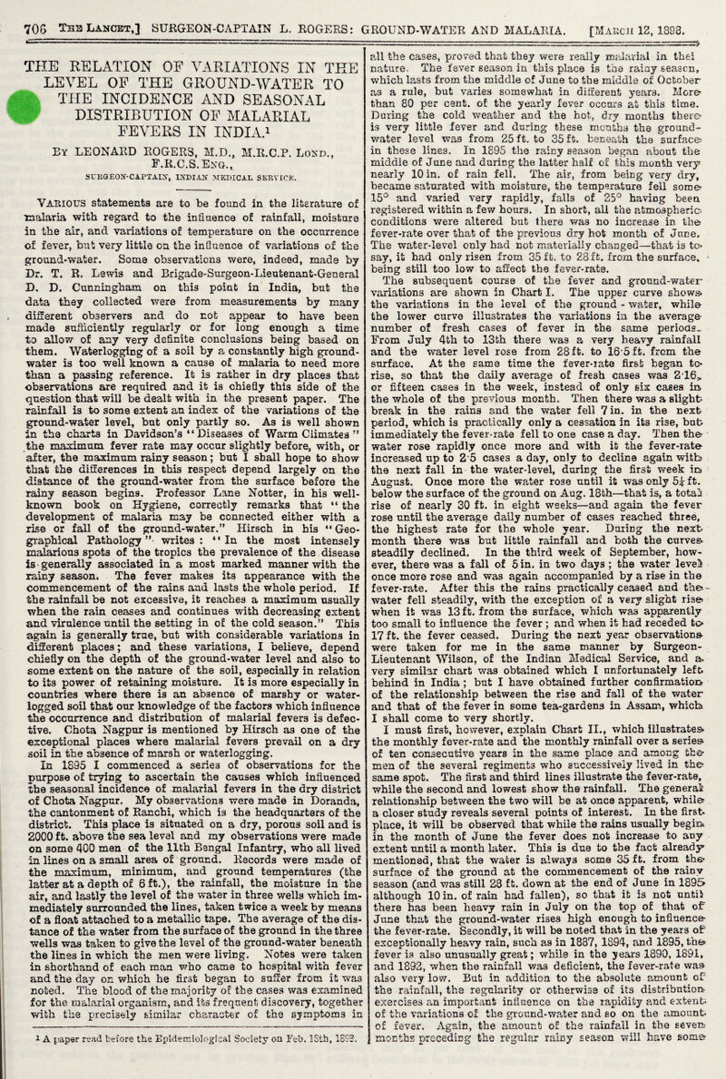 THE RELATION OF VARIATIONS IN THE LEVEL OF THE GROUND-WATER TO THE INCIDENCE AND SEASONAL DISTRIBUTION OF MALARIAL FEVERS IN INDIA.1 By LEONARD ROGERS, M.D., M.R.C.P. Lokd., F.R.C.S.Eng.,, SritGEOX-CAPTAIX, INDIAN MEDICAL SERVICE. Various statements are to be found in the literature of malaria with regard to the influence of rainfall, moisture in the air, and variations of temperature on the occurrence of fever, but very little on the influence of variations of the ground-water. Some observations were, indeed, made by Dr. T. R. Lewis and Brigade-Surgeon-Lieutenant-General D. D. Cunningham on this point in India, but the data they collected were from measurements by many different observers and do not appear to have been made sufficiently regularly or for long enough a time to allow of any very definite conclusions being based on them. Waterlogging of a soil by a constantly high ground¬ water is too well known a cause of malaria to need more than a passing reference. It is rather in dry places that observations are required and it is chiefly this side of the question that will be dealt with in the present paper. The rainfall is to some extent an index of the variations of the ground-water level, but only partly so. As is well shown in the charts in Davidson’s “Diseases of Warm Climates ” the maximum fever rate may occur slightly before, with, or after, the maximum rainy season; but I shall hope to show that the differences in this respect depend largely on the distance of the ground-water from the surface before the rainy season begins. Professor Lane Notter, in his well- known book on Hygiene, correctly remarks that “ the development of malaria may be connected either with a rise or fall of the ground-water.” Hirsch in his “ Geo¬ graphical Pathology”- writes: “In the most intensely malarious spots of the tropics the prevalence of the disease is generally associated in a most marked manner with the rainy season. The fever makes its appearance with the commencement of the rains and lasts the whole period. If the rainfall be not excessive, it reaches a maximum usually when the rain ceases and continues with decreasing extent and virulence until the setting in of the cold season.” This again is generally true, but with considerable variations in different places; and these variations, I believe, depend chiefly on the depth of the ground-water level and also to some extent on the nature of the soil, especially in relation to its power of retaining moisture. It is more especially in countries where there is an absence of marshy or water¬ logged soil that our knowledge of the factors which influence the occurrence and distribution of malarial fevers is defec¬ tive. Chota Nagpur is mentioned by Hirsch as one of the exceptional places where malarial fevers prevail on a dry soil in the absence of marsh or waterlogging. In 1895 I commenced a series of observations for the purpose of trying to ascertain the causes which influenced the seasonal incidence of malarial fevers in the dry district of Chota Nagpur, My observations were made in Doranda, the cantonment of Ranchi, which i3 the headquarters of the district. This place is situated on a dry, porous soil and is 2000 ft. above the sea level and my observations were made on some 400 men of the 11th Bengal Infantry, who all lived in lines on a small area of ground. Records were made of the maximum, minimum, and ground temperatures (the latter at a depth of 6 ft.), the rainfall, the moisture in the air, and lastly the level of the water in three wells which im¬ mediately surrounded the lines, taken twice a week by means of a float attached to a metallic tape. The average of the dis¬ tance of the water from the surface of the ground in the three wells was taken to give the level of the ground-water beneath the lines in which the men were living. Notes were taken in shorthand of each man who came to hospital with fever and the day on which he first began to suffer from it wa3 noted. The blood of the majority of the cases was examined for the malarial organism, and its frequent discovery, together with the precisely similar character of the symptoms in i A paper read before the Epidemiological Society on Feb. ISfch, 1SS3. all the cases, proved that they were really malarial in thei nature. The fever season in this place is the rainy season, which lasts from the middle of June to the middle of October as a rule, but varies somewhat in different years. More- than 80 per cent, of the yearly fever occurs at this time. During the cold weather and the hot, dry months there is very little fever and during these months the ground- water level wa3 from 25 ft. to 35 ft. beneath the surfaces in these lines. In 1895 the rainy season began about the middle of June and during the latter half of this month very nearly 10 in. of rain fell. The air, from being very dry, became saturated with moisture, the temperature fell some? 15° and varied very rapidly, falls of 25° having been, registered within a few hours. In short, all the atmospheric; conditions were altered but there was no increase in the* fever-rate over that of the previous dry hot month of June. The water-level only had not materially changed—that is to* say, it had only risen from 35 ft. to 28 ft. from the surface, - being still too low to affect the fever-rate. The subsequent course of the fever and ground-water variations are shown in Chart I. The upper curve shews* the variations in the level of the ground - water, while the lower curve illustrates the variations in the average- number of fresh cases of fever in the same periods.. From July 4th to 13th there was a very heavy rainfall and the water level rose from 28ft. to 16-5ft. from the surface. At the same time the fever-iate first began te¬ nse, so that the daily average of fresh cases was 2,16> or fifteen cases in the week, instead of only six cases in the whole of the previous month. Then there was a slight- break in the rains and the water fell 7 in. in the next period, which is practically only a cessation in its rise, bub immediately the fever-rate fell to one case a day. Then the water rose rapidly once more and with it the fever-rate increased np to 2 5 cases a day, only to decline again with the next fall in the water-level, during the first week in August. Once more the wafer rose until it was only ft. below the surface of the ground on Aug. 18fch—that is, a totals rise of nearly 30 ft. in eight weeks—and again the fever rose until the average daily number of cases reached three, the highest rate for the whole year. DuriEg the next month there was but little rainfall and both the curves- steadily declined. In the third week of September, how¬ ever, there was a fall of 5 in. in two days; the water level* once more rose and was again accompanied by a rise in the fever-rate. After this the rains practically ceased and the--* water fell steadily, with the exception of a very slight rise* when it was 13 ft. from the surface, which was apparently too small to influence the fever ; and when it had receded to 17 ft. the fever ceased. During the next year observations- were taken for me in the same manner by Surgeon- Lieutenant Wilson, of the Indian Medical Service, and a. very similar chart was obtained which I unfortunately left behind in India ; but I have obtained farther confirmation of the relationship between the rise and fall of the water and that of the fever in some tea-gardens in Assam, which* I shall come to very shortly. I must first, however, explain Chart II., which illustrates* the monthly fever-rats and the monthly rainfall over a series* of ten consecutive years in the same place and among the* men of the several regiments who successively lived in the- same spot. The first and third lines illustrate the fever-rate, while the second and lowest show the rainfall. The general: relationship between the two will be at onc8 apparent, while a closer study reveals several points of interest. In the first- place, it will be observed that while the rains usually begin* in the month of June the fever does not increase to any extent until a month later. This is due to the fact already* mentioned, that the water is always some 35 ft. from the* surface of the ground at the commencement of the rainy season (and was still 28 ft. down at the end of June in 1895 although 10 in. of rain had fallen), so that it is not until there has been heavy rain in July on the top of that of June that the ground-water rises high enough to influence the fever-rate. Secondly, it will be noted that in the years of exceptionally heavy rain, such as in 1887, 1894, and 1895, the fever is also unusually great; while in the year’s 1890, 1891, and 1892, when the rainfall was deficient, the fever-rate was also very low. But in addition to the absolute amount of the rainfall, the regularity or otherwise of its distribution- exercises an important influence on the rapidity and extent; of the variations of the ground-water and so on the amount* of fever. Again, the amount of the rainfall in the severe months preceding the regular rainy season will have some?