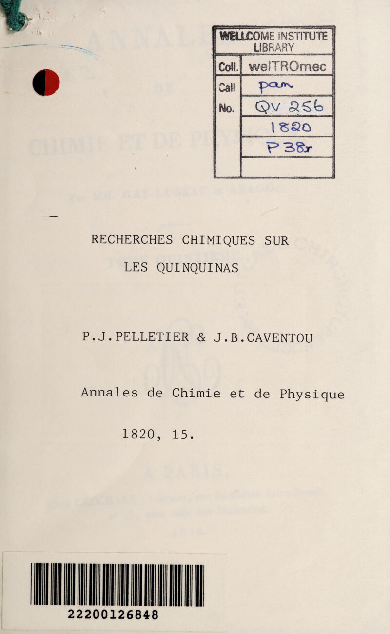 1 WELLCOME INSTITUTE 1 LIBRARY Coll.J welTROmec Cal! Ho. pQJV\, Qv S.St> 1 SSû F3Sr RECHERCHES CHIMIQUES SUR LES QUINQUINAS P.J.PELLETIER & J.B.CAVENTOU Annales de Chimie et de Physique 1820, 15. 22200126848