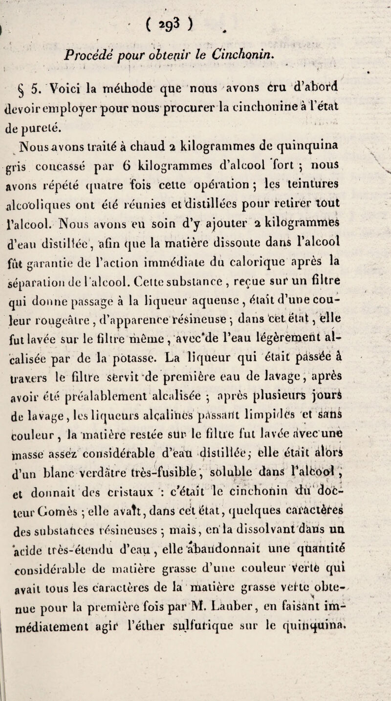 (*93) .. Procédé pour obtenir le Cinchonin. § 5. Voici la méihode que nous avons cru d’abord devoir employer pour nous procurer la cinchonine à l’état de purelé. Nous avons traité à chaud 2 kilogrammes de quinquina gris concassé par 6 kilogrammes d’alcool fort -, nous avons répété quatre fois cette opération 5 les teintures alcooliques ont été réunies et distillées pour retirer tout l’alcool. Nous avons eu soin d’y ajouter 2 kilogrammes d’eau distillée , afin que la matière dissoute dans l’alcool fut garantie de l’action immédiate du calorique après la séparation de l'alcool. Cette substance , reçue sur un filtre qui donne passage à la liqueur aquensc , était d’une cou¬ leur rougeâtre , d’apparence résineuse -, dans cét état, elle fut lavée sur le filtre même , avec*de l’eau légèrement al¬ calis ée par de la potasse. La liqueur qui était passée à travers le filtre servit de première eau de lavage, après avoir été préalablement alcalisée ; après plusieurs jourà de lavage, les liqueurs alcalines passant limpides et Sans couleur, la matière restée sur le filtre fut lavée avec une masse assez considérable d’eau distillée,- elle était alors d’un blanc verdâtre très-fusible , soluble dans l’alèool , et donnait des cristaux : c’était le cinchonin du doc¬ teur Gomès -/elle avait, dans cét état, quelques caractères des substances résineuses -, mais, en la dissolvant dans un ‘acide très-étendu d’eau, elle abandonnait une quantité considérable de matière grasse d’une couleur Verte qui avait tous les caractères de la matière grasse vef te obte- nue pour la première fois par M. Lauber, en faisant im¬ médiatement agir l’éther sulfurique sur le quinquina.