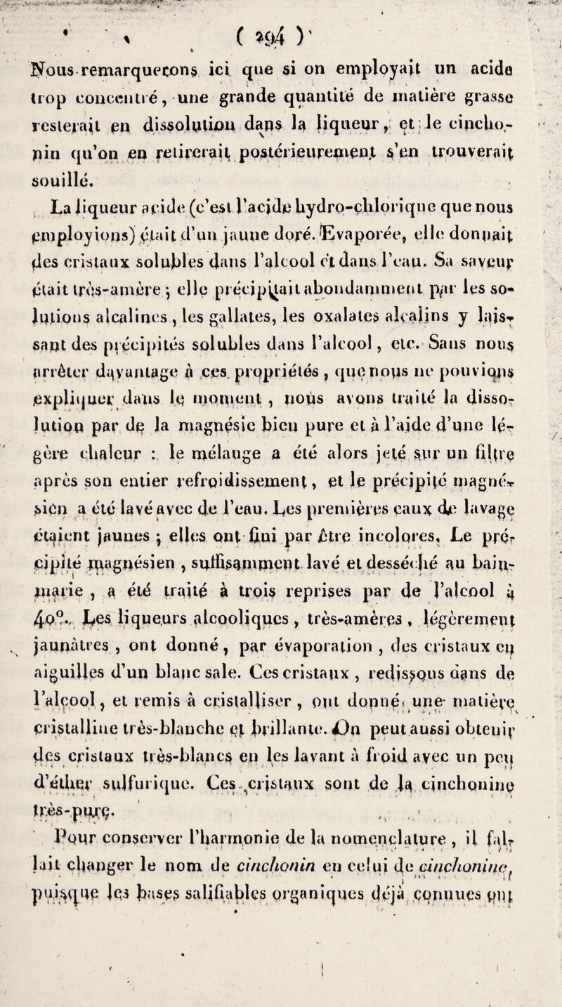• iv * ' é • » ( «*4 )' V * Nous remarquerons ici que si on employait un acide trop concentré, une grande quantité de matière grasse resterait en dissolution dans la liqueur, et; le cipclio- nin qu’on en retirerait postérieurement s’en trouverait souillé. La liqueur aride (c’est l’acide hydro-çliloriquc que nous employions) était d’un jaune doré. (Evaporée, elle donnait des cristaux solubles dans l’alcool et dans l’eau. Sa saveur était très-amère j elle précipitait abondamment p/ir les so¬ lutions alcalines., les gallates, les oxalates alcalins y lais* saut des précipités solubles dans l’alcool, etc. Sans nous arrêter davantage à ces propriétés , que nous ne pouvions expliquer dans le moment , nous avons traité In dissor Jutioo par de Ja magnésie bicu pure et à l’aide d’une lé¬ gère chaleur : le mélange a été alors jeté sur un filtre après son entier refroidissement, et le précipité magné* sien a été lavé avec de l’eau. Les premières eaux die lavage étaient jaunes ; elles ont ûui par être incolores. Le pré*- cipité magnésien , suffisamment lavé et desséché au bain- marie , a été traité à trois reprises par de l’alcool 4 4oV Les liqueurs alcooliques, très-amères , légèrement jaunâtres , ont donné, par évaporation , des cristaux cq aiguilles d’un blanc sale. Ces cristaux, redis$qus dans de l’alcool, et remis à cristalliser, ont dapuétune malièvp cristalline très-blanche et brillante. Dn peut aussi obteuif des cristaux très-blancs en les lavant à froid avec un peq d’éther sulfurique. Ces .cristaux sont de la cinchonino très-puLrç. ' Pour conserver l’hannonie de la nomenclature , il fait lait changer le nom de ci/ichonin en celui de cinçhoniuc, • • j » ' * • 1 i r puisque les Lises salifiablcs organiques déjà connues put 1 )