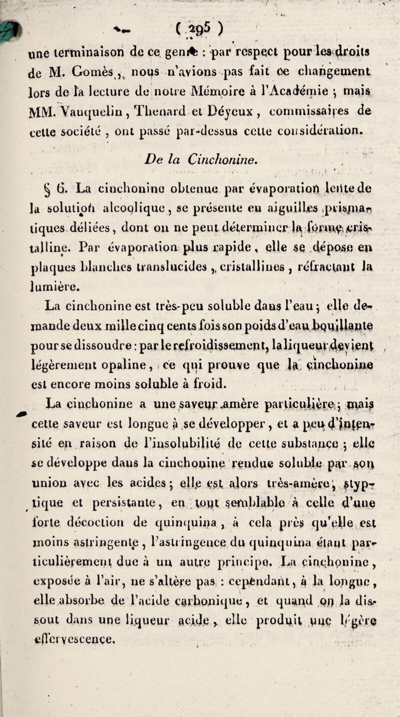 v . t ( 295 ) # • 1 ' une terminaison de ce gem% : par respect pour les droits de M. Gomès ,. nous n’avions pas fait ce changement lors de la lecture de notre Mémoire a l'Académie *, mais MM. Vauquelin , Thénard et Déyeux , commissaires de cette société , ont passé par-dessus cette coi/sidération. De la Cinchonine. - ■ .• . .n.» i * § 6. La cinchonine obtenue par évaporation Iciitede la solution alcoolique, se présente eu aiguilles jpiisjnar» tiques déliées, dont on ne peut déterminer 1^ formai/crifir talline. Par évaporation plus rapide, elle se dépose eu plaques blanches translucides ,, cristallines , réfractant la lumière. La cinchonine est très-peu soluble dans l’eau 5 elle de¬ mande deux mille cinq cents fois son poids d’eau bouillante pour se dissoudre: par le refroidissement, laliqueur devient légèrement opaline, ce qui prouve que la, çtnchonine est encore moins soluble à froid. La ciucbonine a une saveur .amère particulière, j mai# cette saveur est longue à se développer, et a p,eud’jolpu- site en raison de l’insolubilité de cette substance ; elle se développe dans la cinchonine rendue soluble par son union avec les acides; elfe est alors très-amère, #typ? tique et persistante, eu toqt semblable à celle d’une forte décoction de quinquina , à cela près qu’elle est moins astringente, l’astringence du quinquina étant par¬ ticulièrement due à un autre principe. La cinchonine, exposée à l’air, ne s’altère pas : cependant, à la longue, elle absorbe de l’acide carbonique, et quand qq Ja dis¬ sout dans une liqueur aci.de , elle produit uuç légère effervescence.