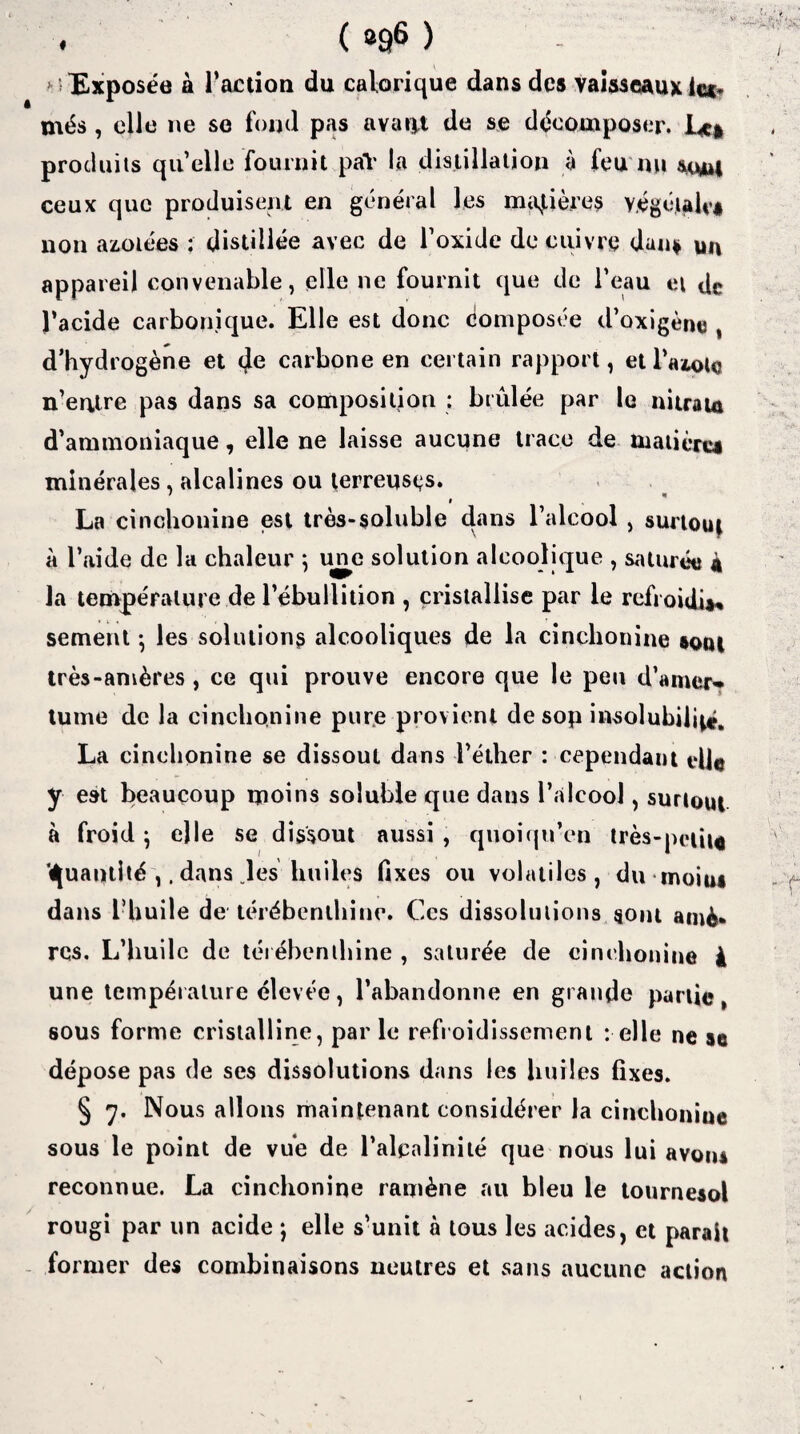 . ( b£|6 ) >■ Exposée à l’action du calorique dans des vaisseaux le** més, elle ne se fond pas avatjt de se décomposer. Le* produits quelle fournit paï la distillation à feu nu stuu ceux que produisent en général les matières végétait’* non azotées ; distillée avec de l’oxide de cuivre dan* m\ appareil convenable, elle ne fournit que de l’eau et de l’acide carbonique. Elle est donc composée d’oxigène , d’hydrogène et 4e carbone en certain rapport, et l’azottj n’eutre pas dans sa composition : brûlée par le nitram d’ammoniaque, elle ne laisse aucune trace de matière* minérales , alcalines ou terreuses. La cinchonine est très-soluble dans l’alcool , surtout à l’aide de la chaleur ; une solution alcoolique , saturée a la température de l’ébullition , cristallise par le refroidi*» sement ; les solutions alcooliques de la cinchonine *om très-amères, ce qui prouve encore que le peu d’amer-* tume de la cinchonine pure provient de sop insolubilité. La cinchonine se dissout dans l’éther : cependant tdl© y est beaucoup moins soluble que dans l’alcool, surtout à froid ; elle se dissout aussi , quoiqu’on très-petit* Quantité ,, dans .les huiles fixes ou volatiles, du moiu* dans l’huile de térébenthine. Ces dissolutions sont amè* rcs. L’huile de térébenthine , saturée de cinchonine à une température élevée, l’abandonne en grande partie, sous forme cristalline, par le refroidissement relie ne se dépose pas de ses dissolutions dans les huiles fixes. § 7. Nous allons maintenant considérer la cinchonine sous le point de vue de l’alcalinité que nous lui avoiu reconnue. La cinchonine ramène au bleu le tournesol rougi par un acide *, elle s’unit à tous les acides, et parait former des combinaisons neutres et sans aucune action