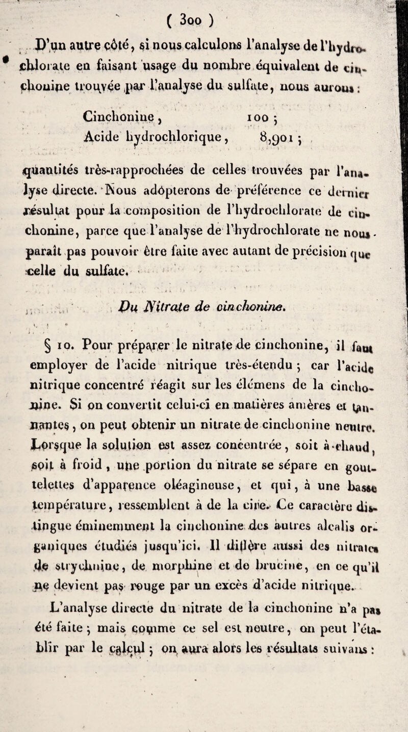 ( 3oo ) D'un autre côté, si nous calculons l’analyse de l'hydre- chlorate en faisant usage du nombre équivalent de eii»- çhouine trouvée par ^analyse du sulfate, nous aurou»; \ ' . ■ * ‘ • •;'**'* « . Cinchonine, 1005 Acide hydrochlorique, 8,901-, quantités très-rapprochées de celles trouvées par l’aru. lyse directe. IN ous adôpterons de préférence ce dernier résultat pour la composition de l’hydroclilorate de cio* ebonine, parce que l’analyse de Thydrochlorate ne nous- parait pas pouvoir être faite avec autant de précision qu*. celle du sulfate. * , if « ’ • - . . . i ♦ ' * ’ * I S '■ t 1 * *■ ' * Pu Nitrate de cinchoniue. i, ; « • 1, § 10. Pour préparer le nitrate de cinchonine, il fQU| employer de l’acide nitrique très-étendu -, car l’acide nitrique concentré réagit sur les élcmens de la cinclto- iwne. Si on convertit celui-ci en matières amères et tan- Hautes, on peut obtenir un nitrate de cinchonine neutre. Lorsque la solution est assez concentrée, soit à-chaud soit à froid , ufte portion du nitrate se sépare en gout¬ telettes d’appafence oléagineuse, et qui, à une basse température, ressemblent à de la ciiie^ Ce caractère dis¬ tingue éminemment lu cinchonine des autres alcalis or¬ ganiques étudiés jusqu’ici. 11 dijlére aussi des nitrate» do strychnine, de morphine et de hruchie, en ce qu’il jte devient pas rouge par un excès d’acide nitrique. L’analyse directe du nitrate de la cinchonine n’a pas été faite } mais comme ce sel est neutre, an peut l’éta¬ blir par le calcul ; on, aura alors les résultats suivaus :