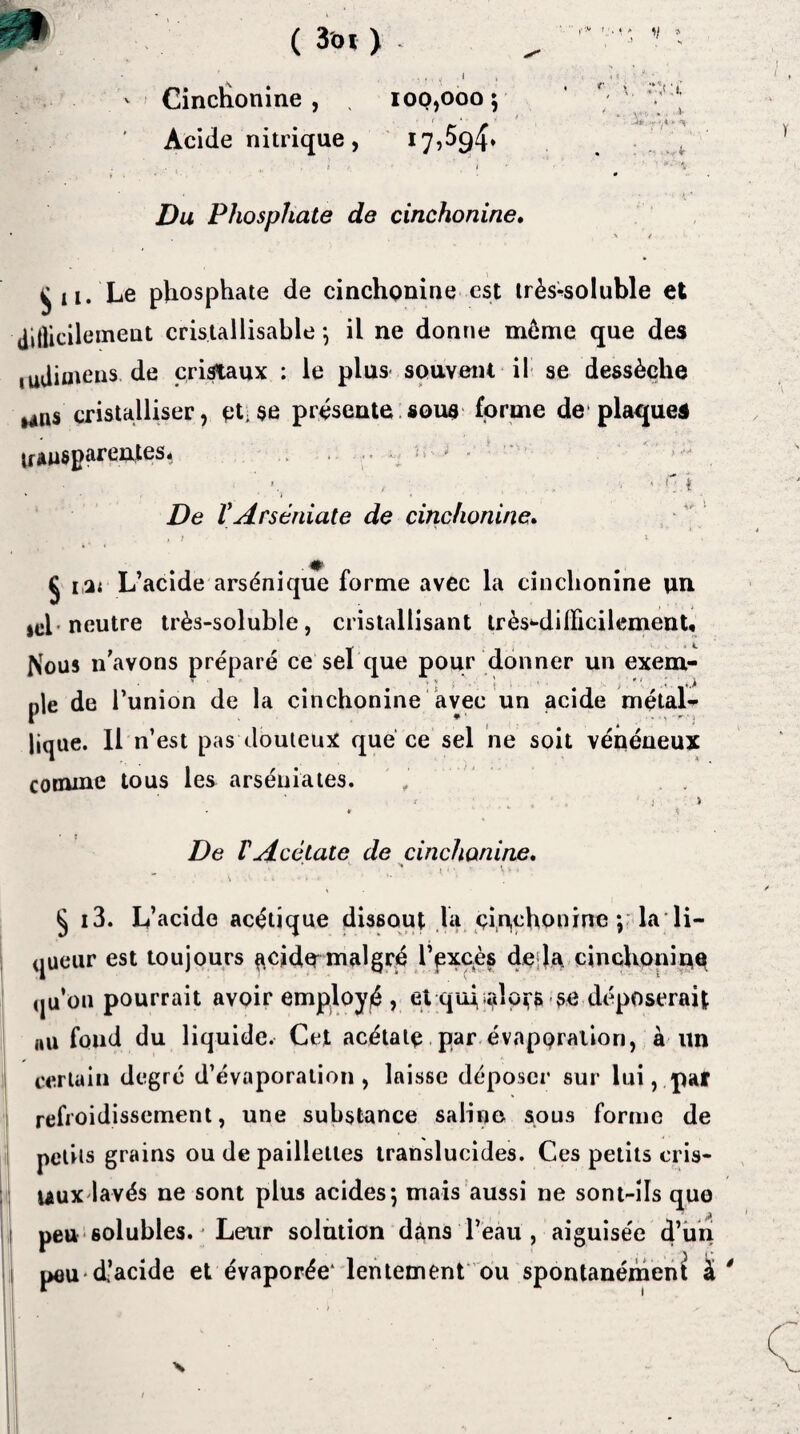 P ( 3 'oi ) \ , ■ ■ * ' v * > Cinchonine , . 100,000 ; Acide nitrique, 17,594» Vy.i JS*; - , <r ' ' ■»; \ Du Phosphate de cinchonine. j U. Le phosphate de cinchonine est très^soiuble et Jillicilement cristallisable ; il ne donne môme que des ,udiutens de cristaux : le plus souvent il se dessèche mns cristalliser, et.se présente sous forme de plaques n sus parentes* » • / - • ' r: 4 De VArséniate de cinchonine, ; . . , t 1 ■ #■ Ç i,a< L’acide arsénique forme avec la cinchonine un sel* neutre très-soluble, cristallisant trèsniilFicilcmenU flous n’avons préparé ce sel que pour donner un exem- ' * v 'f \ • \ , * [ pie de l’union de la cinchonine avec un acide métal* lique. 11 n’est pas douteux que ce sel ne soit vénéneux comme tous les arséniates. . ! 1 > * 5 De VAcétate de cinchonine, „ ‘ 1 , . 1 ‘ ‘ ’ \ k * ^ :■ i . - • • § i3. L’acide acétique dissout la çin,choninc ; la li¬ queur est toujours $cid^ malgré l’pxeès de là cinchonine (ju’ou pourrait avoir employé , et qui salons se déposerait au fond du liquide. Cet acétate par évaporation, à un * certain degré d’évaporation, laisse déposer sur lui, par refroidissement, une substance saline sous forme de petits grains ou de paillettes translucides. Ces petits cris- uux lavés ne sont plus acides; mais aussi ne sont-ils que peu solubles. * Leur solution dans l’eau , aiguisée d’un pau*d’acide et évaporée1 lentement ou spontanément à * X