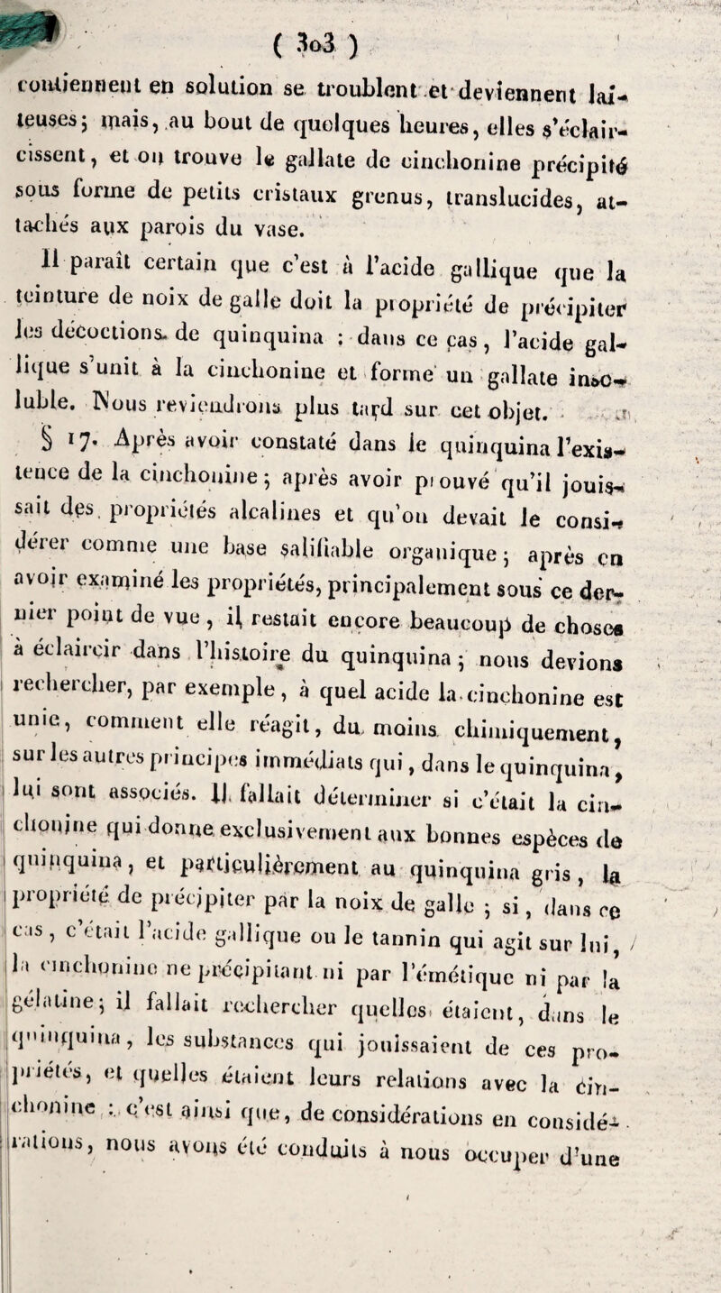 ( *>3 ) c ontiennent en solution se troublent et'deviennent lai¬ teuses; niais, au bout de quelques heures, elles s’éclair¬ cissent, et ou trouve le gallate de cinchonine précipité sous forme de petits cristaux grenus, translucides, at¬ tachés aux parois du vase. Il paraît certain que c’est à l’acide gallique que la teinture de noix de galle doit la propriété de précipiter les décoctions, de quinquina ; dans ce cas, l’acide gal¬ lique s’unit à la cinchonine et forme un gallate insc* lubie. Mous reviendrons plus laçd sur cet objet. j- § 17. Après avoir constaté dans le quinquina l’exis¬ tence de la cinchonine 5 après avoir pi ouvé qu’il jouis-, sait des. propriétés alcalines et qu’on devait le consi.* deier comme une base saliliable organique ; après en avoir examiné les propriétés, principalement sous ce der? mer point de vue , il, restait encore beaucoup de chose® a éclaircir dans l’histoire du quinquina ; nous devions rechercher, par exemple, à quel acide la.cinchonine est unie, comment elle réagit, dm moins chimiquement, sur les autres principes immédiats qui, dans le quinquina, hu sont associés. If fallait déterminer si c’était la cin- clionjne qui donne exclusivement aux bonnes espèces de quinquina, et particulièrement au quinquina gris, propriété de précipiter par la noix de galle • si, dans ce cas , c’était l’acide gallique ou le tannin qui agit sur lui, / la cinchonine ne précipitant ni par l’émétique ni par il gélatine ; il fallait rechercher quelles, étaient, dans le quinquina, les substances qui jouissaient de ces pro¬ priétés, et quelles étaient leurs relations avec la éin- chonme : cest ainsi que, de considérations en considé^ • rations, nous avons été conduits à nous occuper d’une