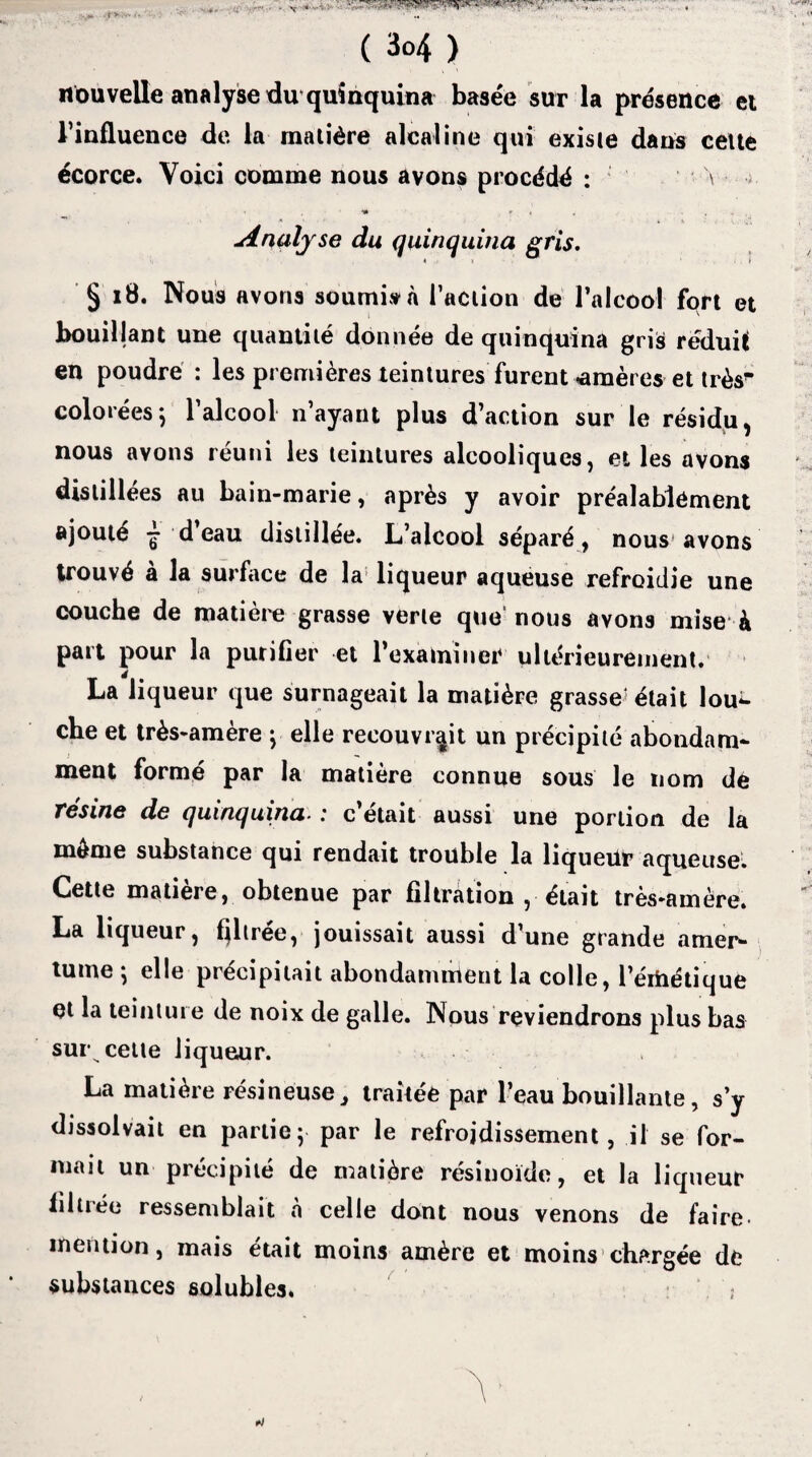 nouvelle analyse du quinquina basée sut la présence et l’influence de la matière alcaline qui existe dans celte écorce. Voici comme nous avons procédé : V Hk • , . , Analyse du quinquina gris. § 18. Nous avons soumis* a l’action de l’alcool fort et bouillant une quantité donnée de quinquina gris réduit en poudré : les premières teintures furent «amères et très'' colorées; l’alcool n’ayant plus d’action sur le résidu, nous avons réuni les teintures alcooliques, et les avons distillées au bain-marie, après y avoir préalablement ajouté ^ d eau distillée. L’alcool séparé, nous1 avons trouvé a la surface de la liqueur aqueuse refroidie une couche de matière grasse verte que’nous avons mise à part pour la purifier et l’examiner ultérieurement. La liqueur que surnageait la matière grasse'était lou¬ che et très-amère ; elle recouvrait un précipité abondam¬ ment formé par la matière connue sous le nom de résine de quinquina. : c’était aussi une portion de la môme substance qui rendait trouble la liqueür aqueuse. Cette matière, obtenue par filtration , était très-amère. La liqueur, filtrée, jouissait aussi d’une grande amer¬ tume; elle précipitait abondamment la colle, l’értiétique et la teinture de noix de galle. Nous reviendrons plus bas sur celte liqueur. La matière résineuse} traitée par Peau bouillante, s’y dissolvait en partie; par le refroidissement, il se for¬ mait un précipité de matière résinoïde, et la liqueur filiiée ressemblait a celle dont nous venons de faire- mention, mais était moins amère et moins chargée de substances solubles. ;