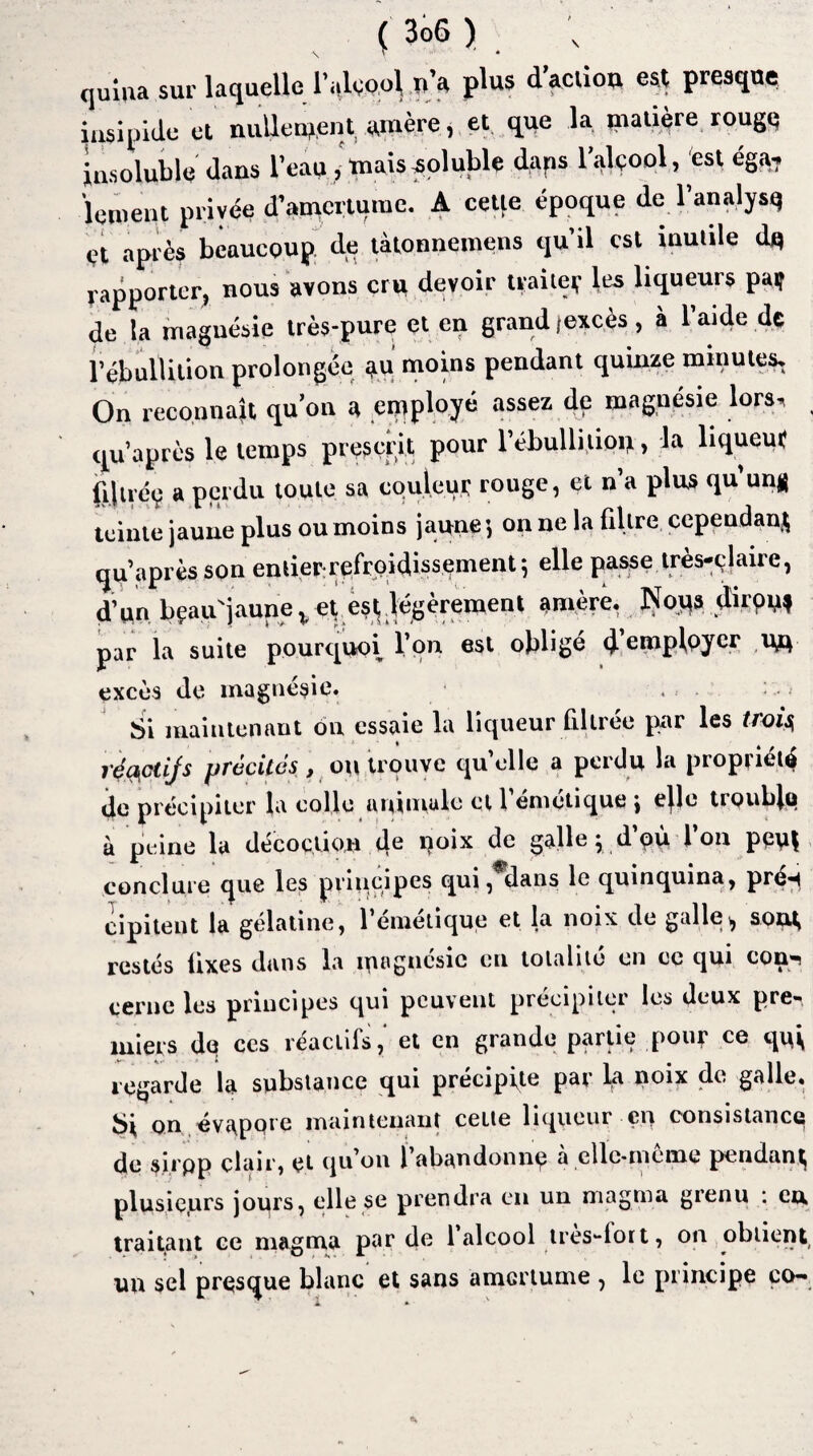quma sur laquelle l’alcool n’a plus d’aclion est presque insipide et nullement amère, et que la matière rouge insoluble dans l’eau, mais soluble daps l’alçool, est éga, lement privée d’amertume. A cette époque de l’analysq et après beaucoup de tàtonnemens qu’il est inutile dp rapporter, nous avons cru devoir traiter les liqueurs par de la magnésie très-pure et en grand (excès , à 1 aide dt l’ébullition prolongée a« moins pendant quinze minutes, On reconnaît qu’on a employé assez de magnésie lors, qu’après le temps prescrit pour l’ébullition, la liqueur (iliréç a perdu toute sa couleur rouge, et n’a plus qu'un# teinte jaune plus ou moins jaune', on ne la filtre cependant qu’après son entier refroidissement} elle passe très-claire, d’on bçauNjaunev et est légèrement W<sre. Noos diron* par la suite pourquoi l’on est obligé c}. employer UO excès de magnésie. Si maintenant on essaie la liqueur filtrée par les trois réçsctijs précités, ou trouve qu’elle a perdu la propriété de précipiter la colle animale et l’émétique \ elle trouble à peine la décoction 4e Uoix <*e galle V d’où l’on peut conclure que les principes qui, dans le quinquina, prén cipitent la gélatine, l’émétique et la noix de galle > sont, restés fixes dans la magnésie en totalité en ce qui con-. cerne les principes qui peuvent précipiter les deux pre-* miers de ces réactifs,' et en grande partie pou? ce qui, regarde la substance qui précipite par bt noix de galle. Si on évaporé maintenant celle liqueur en consistance de sirpp clair, et qu’on 1 abandonna a cllc-mcme pendant^ plusieurs jours, elle se prendra en un magma grenu : eu traitant ce magma par de 1 alcool très-fort, on obtient un sel presque blanc et sans amGrtume , le principe co—