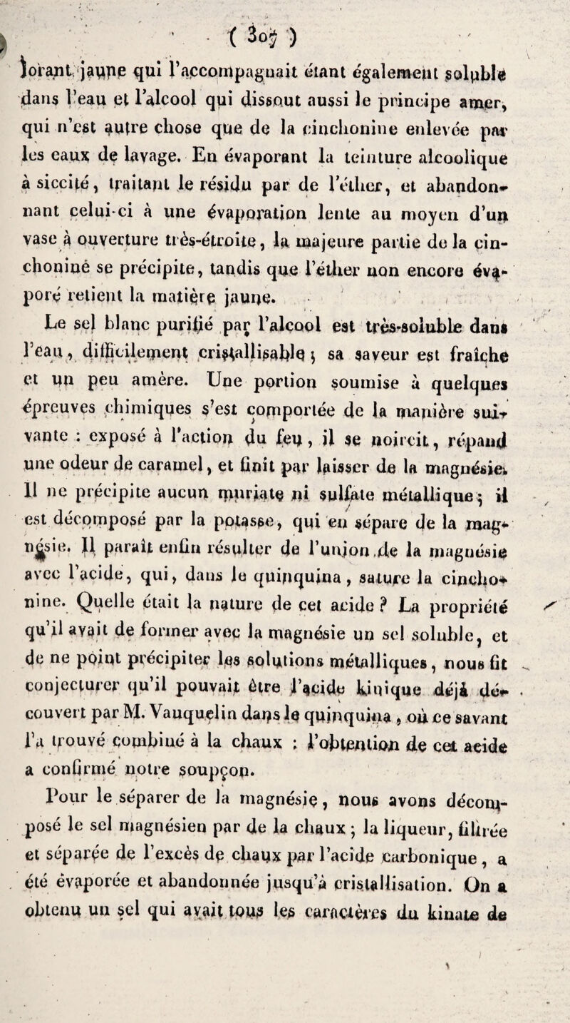 • ( 3ûÿ ) iorant jaque qui raccompagnait étant également soluble dans l’eau et l'alcool qui dissout aussi le principe am<er, qui n’est autre chose que de la cinclionine enlevée pat les eaux de lavage. En évaporant la teinture alcoolique àsiccité, traitant le résidu par de l'éther, et abandon¬ nant celui-ci à une évaporation lente au moyen d’un vase à ouverture très-étroite, la majeure partie de la cin- choniué se précipite, tandis que l’éther non encore éva¬ poré retient la matière jaune. . . , Le sel blanc purifié par l’alcool est très-soluble dan* l’eau, difficilement criHallisablq } sa saveur est fraîche et un peu amère. Une portion soumise a quelque* épreuves ^chimiques s?e$t comportée de la manière suxt vante : exposé a l’action du feu, il se noircit, répand une odeur de caramel, et finit par laisser de la magnésien 11 ne précipite aucun mwate ni sulfate métallique ^ il est décomposé par la potasse, qui en sépare de la raag* n^sie. Il parait enfin résulter de l unjon.de la magnésie avec 1 acide, qui, dans le quinquina, sature la cincho* ni ne. Quelle était la nature de cet acide ? La propriété qu’il avait de former avec la magnésie un sel soluble, et de ne point précipiter les solutions métalliques, nous fit conjecturer qu’il pouvait être lucide Unique déjà dé*- couvert par M. Vauquelin dans le quinquina , once savant l’a trouvé combiné à la chaux ; l’obtention de cet acide a confirmé notre soupçon. Tour le séparer de la magnésie, nous avons décom¬ posé le sel magnésien par de la chaux ; la liqueur, filtrée et séparée de l’excès de chaux par l’acide carbonique , a été évaporée et abandonnée jusqu’à cristallisation. Gn a obtenu un sel qui avait tous les caractères du kinate de