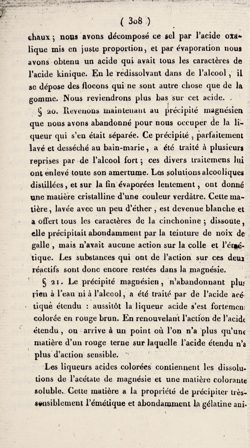 -i* * ' » * ( 3o8 ) i* chaux j nous avons décomposé ce sel par l’acide o*a* lique mis en juste proportion, et par évaporation nous avons obtenu un acide qui avait tous les caractères de l’acide kinique. En le redissolvant dans de l’alcool, il se dépose des flocons qui ne sont autre chose que de la gomme. Nous reviendrons plus bas sur cet acide. , § 20. Revenons maintenant au précipité magnésien que nous avons abandonné pour nous occuper de la li¬ queur qui s’en était séparée. Ce précipité , parfaitement lavé et desséché au bain-marie, a été traité à plusieurs reprises par de l’alcool fort*, ces divers traitemens lui ont enlevé toute son amertume. Los solutions alcooliques distillées, et sur la fin évaporées lentement, ont donné une matière cristalline d’une couleur verdâtre. Cette ma¬ tière, lavée avec un peu d’éther , est devenue blanche et a offert tous les caractères de la cinchonine \ dissoute, elle précipitait abondamment par la teinture de noix de galle , mais n’avait aucune action sur la colle et l’én|é- tique. Les substances qui ont de l’action sur ces deuj réactifs sont donc encore restées dans la magnésie. § 21. Le précipité magnésien, n’abandonnant plui rien à l’eau ni à l’alceol, a été traité par de l’acide aeé tique étendu : aussitôt la liqueur acide s’est fortemeni colorée en rouge brun. En renouvelant l’action de l’acide étendu, on arrive à un point où l’on n’a plus qu’une matière d’un rouge terne sur laquelle l’acide étendu n’a plus d’action sensible. v Les liqueurs acides colorées contiennent les dissolu¬ tions de l’acétate de magnésie et une matière colorante soluble. Cette matière a la propriété de précipiter très- sensiblement l’émétique et abondamment la gélatine ani-
