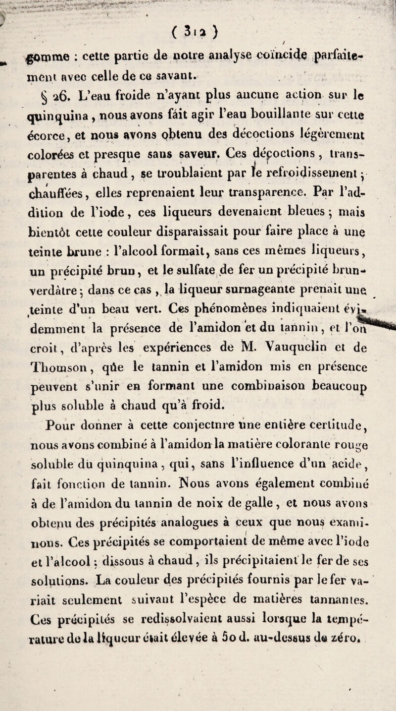 .. • - ■■ (3. a) * „ / gomme : cette partie de notre analyse coïncide parfaite¬ ment avec celle de ce savant. § 26. L’eau froide n’ayant plus aucune action sur le quinquina , nous avons fait agir l’eau bouillante sur cette écorce, et nous avons obtenu des décoctions légèrement colorées et presque sans saveur. Ces dépoctions , trans¬ parentes à chaud , se troublaient par le refroidissement y chauffées, elles reprenaient leur transparence. Par l’ad¬ dition de l’iode, ces liqueurs devenaient bleues ; mais bientôt cette couleur disparaissait pour faire place à une teinte brune : l’alcool formait, sans ces mêmes liqueurs, un précipité brun, et le sulfate de fer un précipité brun-» verdâtre -, dans ce cas , la liqueur surnageante prenait une teinte d’un beau vert. Ces phénomènes indiquaient éyL demment la présence de l’amidon et du tannin, et croit , d’après les expériences de ÎVI. Vauquelin et de Thomson, qûe le tannin et l’amidon mis en présence peuvent s’unir en formant une combinaison beaucoup plus soluble à chaud qu’à froid. Pour donner à cette conjectnre line entière certitude, nous avons combiné à l’amidon la matière colorante rouçe soluble du quinquina, qui, sans l’influence d’un acide, fait fonction de tannin. îSous avons également combiné à de l’amidon du tannin de noix de galle, et nous avons obtenu des précipités analogues à ceux que nous exami¬ nons. Ces précipités se comportaient de même avec l’iode et l’alcool ; dissous à chaud, ils précipitaient le fer de ses solutions. La couleur des précipités fournis par le fer va¬ riait seulement suivant l’espèce de matières tannantes. Ces précipités se redissolvaient aussi lorsque la tempé¬ rature delà liqueur était élevée à ôo d. au-dessus d<a fcéro.