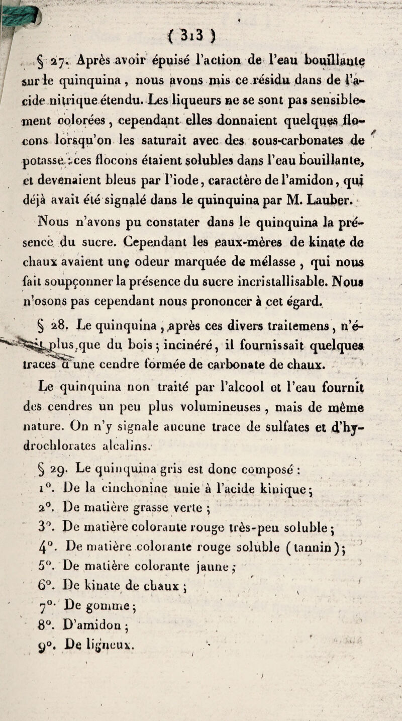 y . W { 3i3 ) §27. Après avoir épuisé l’action de l’eau bouillante sur le quinquina , nous avons mis ce résidu dans de l’a~ eide nitrique étendu. Les liqueurs ne se sont pas sensible* meut colorées, cependant elles donnaient quelques flo¬ cons lorsqu’on les saturait avec des sous-carbonates de potasse^ces flocons étaient solubles dans l’eau bouillante, et devenaient bleus par l’iode, caractère de l’amidon, qui déjà avait été signalé dans le quinquina par M. Lauber. Nous n’avons pu constater dans le quinquina la pré¬ sence du sucre. Cependant les eaux-mères de kinate de chaux avaient unç odeur marquée de mélasse , qui nous fait soupçonner la présence du sucre incristallisable. Nous ivosons pas cependant nous prononcer à cet égard. § 28. Le quinquina , .après ces divers traitemens, n’é- ^^plus^que du bois 5 incinéré, il fournissait quelque» traces^ci une cendre formée de carbonate de chaux. Le quinquina non traité par l’alcool ot l’eau fournit des cendres un peu plus volumineuses , mais de même nature. On n’y signale aucune trace de sulfates et d’hy¬ drochlorates alcalins. § 29. Le quinquina gris est donc composé : i°. De la cinchonine unie à l’acide kiuique; 2°. De matière grasse verte ; 3°. De matière colorante rouge très-peu soluble ; 4°. De matière colorante rouge soluble (tannin); 5°. De matière colorante jaune,* ' <r 6°. De kinate de chaux : 1 ■ . \ rjO. Dégommé; 8°. D’amidou : / ♦ 9°. De ligneux.