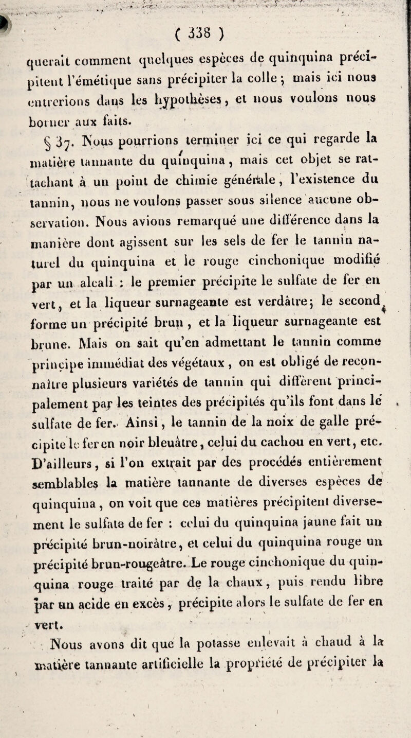 ( 338 ) querait comment quelques espèces de quinquina préci¬ pitent l’émétique sans précipiter la colle ; mais ici nous entrerions clans les hypothèses, et nous voulons nous borner aux faits. § 3^. Nous pourrions terminer ici ce qui regarde la matière tannante du qufnquina, mais cet objet se rat¬ tachant à un point de chimie générale, l’existence du tannin, nous ne voulons passer sous silence aucune ob¬ servation. Nous avions remarqué une ditïérence dans la manière dont agissent sur les sels de fer le tannin na¬ turel du quinquina et le rouge cinchonique modifié par un alcali : le premier précipite le sulfate de fer en vert, et la liqueur surnageante est verdâtre; le second^ forme un précipité brun, et la liqueur surnageante est brune. Mais on sait quen admettant le tannin comme principe immédiat des végétaux , on est obligé de recon¬ naître plusieurs variétés de tannin qui diffèrent princi¬ palement paj? les teintes des précipités qu’ils font dans le' » sulfate de fer. Ainsi, le tannin de la noix de galle pré¬ cipite le fer en noir bleuâtre, celui du cachou en vert, etc. D’ailleurs, si l’on extrait par des procédés entièrement semblables la matière tannante de diverses espèces de quinquina, on voit que ces matières précipitent diverse¬ ment le sulfata de fer : celui du quinquina jaune fait un précipité brun-noirâtre, et celui du quinquina rouge un précipité brun-rougeâtre. Le rouge cinchonique du quin¬ quina rouge traité par de la chaux, puis rendu libre par un acide en excès , précipite alors le sulfate de 1er en vert. I Nous avons dit que la potasse enlevait à cliaud à la matière tannante artificielle la propriété de précipiter la (