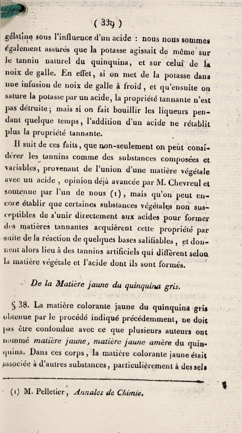 r ~ (3%) g^latjne sous linflueucc d’un acide : nous nous sommes également assurés que la potasse agissait de même sur Je tannin naturel du quinquina, et sur celui' de la noix de galle. JEn ellet, si on met de la potasse dans une infusion de noix de galle à froid, et qu’ensuite ori sature la potasse par un acide, la propriété tannante n’est pas déliai te ; mais si on fait bouillir les liqueurs pen- dant quelque temps, l’addition d’un acide ne rétablit plus la propriété tannante. Il suit de ces faits, que non-seulement on peut consî* dérer les tannins comme des substances composées et variables, provenant de l’union d’une matière végétale avec un acide , opinion déjà avancée par M. Clievreul et soutenue par l’un de nous (1) , mais qu’on peut en¬ core établir que certaines substances végétais non sus¬ ceptibles de s’unir directement aux acides pour former d< s matières tannantes acquièrent cette propriété par suite de la réaction de quelques bases salifiables, et dou- nent alors lieu à des tannins artificiels qui diffèrent selon la matière végétale et l’acide dont ils sont formés. - De la Matière jaune du quinquina gris. § 38. La matière colorante jaune du quinquina gris obtenue parle procédé indiqué précédemment, ne doit pas cire confondue avec ce que plusieurs auteurs ont nommé matière jaune, matière jaune amèi'e du quin¬ quina. Dans ces corps, la matière colorante jaune était associée à d’autres substances, particulièrement à des sel» (1) M. Pelletier, Annales de Chimie. j