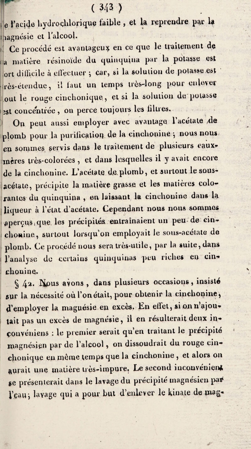 ( 343 ) l e Taq4e hydroclilorique faible , et la reprendre par U i magnésie et l’alcool. i Ce procédé est avantageux en ce que le traitement de i a matière résinoïde du quinquina par la potasse est ort dilficile à ell'ectuer ; car, si la solution de potasse,est rès-étendue, il faut un temps très-long pour enlever oui le rouge cinchonique, et si la solution de potasse 3St concentrée , on perce toujours les iilires. On peut aussi employer avec avautago 1 acétate 4I® plomb pour la purification de la cinchonine \ nous nous> en sommes servis dans le traitement de plusieurs eaux- mères très-colorées, et dans lesquelles il y avait encore de la cinchonine. L’acétate de,plomb, et surtout le sous- acétate, précipite la matière grasse et les matières colo¬ rantes du quinquina , en laissant, la cinchonine dans la liqueur à l’état d’acétate. Cependant nous nous sommes aperçus,que les précipités entraînaient un peu de cin- chonine, surtout lorsqu’on employait le sous-acétate de plomb. Ce procédé nous sera très-utile, par la suite, dans l’analyse de certains quinquinas peu riches en cin¬ chonine. § f\‘Â. ÎJpus avons , dans plusieurs occasions, insisté sur la nécessité où l’on était, pour obtenir la cinchonine , d’employer la magnésie en excès. En eüet, si on n ajou¬ tait pas un excès de magnésie, il en résulterait deux in- çonvéniens le premier serait qu en traitant le précipité magnésien par de l’alcool, on dissoudrait du rouge cin- clionique en même temps que la cinchonine , et alors on aurait une matière très-impure. Le second inconvénient se présenterait dans le lavage du précipité magnésien pa* l’eau i lavage qui a pour but d’enlever le kinate de niag-