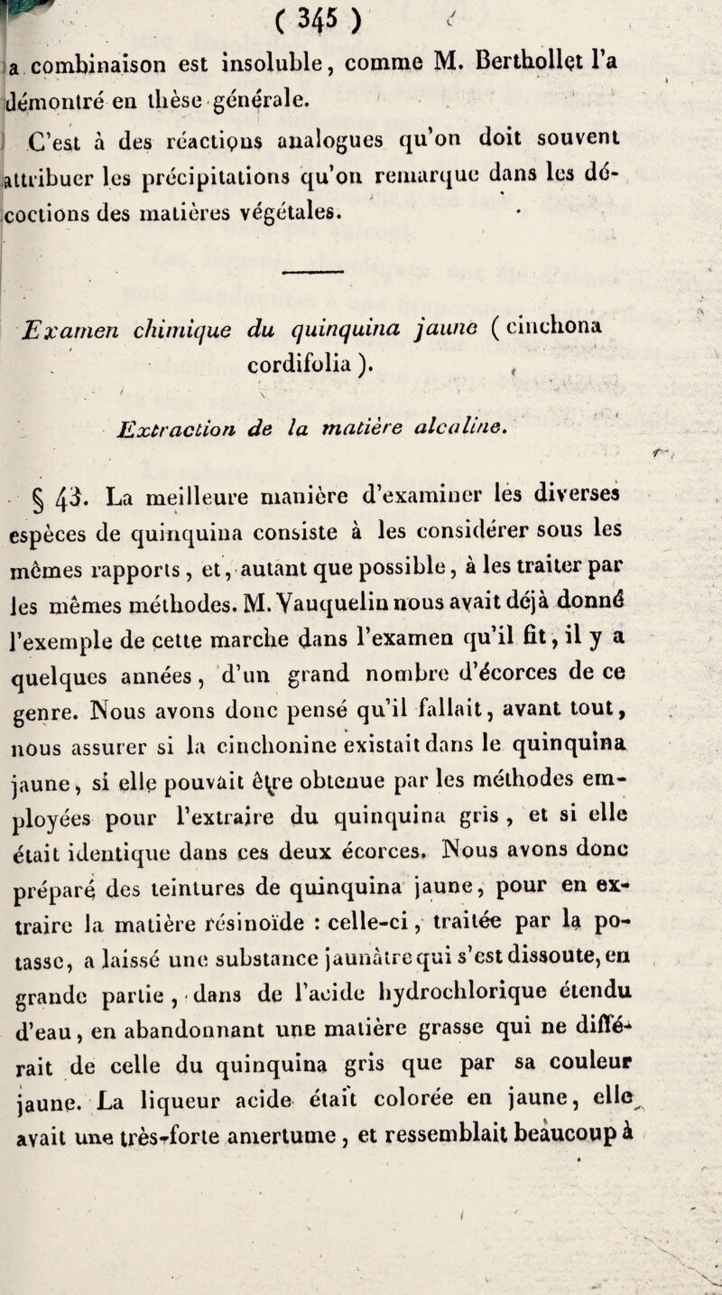 a combinaison est insoluble, comme M. Berthoilçt l’a démontré en thèse générale. j C’est à des réactions analogues qu’on doit souvent attribuer les précipitations qu’on remarque dans les dé¬ coctions des matières végétales. Examen chimique du quinquina jaune ( cinchona cordifolia ). , • / y t *• * • Extraction de la matière alcaline. § 43. La meilleure manière d’examiner les diverses espèces de quinquina consiste à les considérer sous les memes rapports, et, autant que possible, à les traiter par les mêmes méthodes. M. Yauqueiinnous avait déjà donné l’exemple de cette marche dans l’examen qu’il fît, il y a quelques années, d’un grand nombre d’écorces de ce genre. Nous avons donc pensé qu’il fallait, avant tout, nous assurer si la cinchonine existait dans le quinquina jaune, si elle pouvait ê^re obtenue par les méthodes em¬ ployées pour l’extraire du quinquina gris , et si elle était identique dans ces deux écorces, Nous avons donc préparé des teintures de quinquina jaune, pour en ex¬ traire la matière résinoïde : celle-ci, traitée par 1$ po¬ tasse, a laissé une substance jaunâtre qui s est dissoute, en grande partie , < dans de l’acide hydrochlorique étendu d’eau, en abandonnant une matière grasse qui 11e dilïé^ rait de celle du quinquina gris que par sa couleur jaune. La liqueur acide était colorée en jaune, elle avait une très^forte amertume, et ressemblait beaucoup à