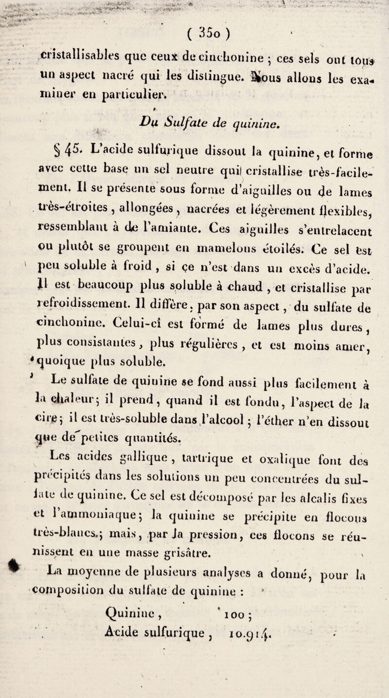 •j* ^3 ^ -> 7j&':f39*w*r! ' ( 35o ) A eristallisables que ceux de cincbonine ; ces sels ont tous un aspect nacré qui les distingue. Dfous allons les exa¬ miner en particulier. Du Sulfate de quinine. § 45* L acide sulfurique dissout la quinine, et forme avec cette base un sel neutre qui! cristallise très-facile¬ ment. Il se présente sous forme d’aiguilles ou de lames tres-étroites , allongées , nacrées et légèrement fjexibies, ressemblant a iki 1 amiante. Ces aiguilles s’entrelacent ou plutôt se groupent en mamelons étoilés. Ce sel est ' Peu soluble à froid , si <?e n’est dans un excès d’acide. J1 est beaucoup plus soluble à chaud , et cristallise par i efroidissement. Il diffère, par son aspect, du sulfate de cincbonine. Celui-ci est forme de lames plus dures , plus consistantes, plus régulières , et est moins amer, ♦quoique plus soluble. Le sulfate de quinine se fond aussi plus facilement à la chaleur5 il prend, quand il est fondu, l’aspect de la cire; il est très-soluble dans,1’alcool ; l’éther n’en dissout que depetites quantités. Les acides gallique , tartrique et oxalique font des précipités dans les solutions un peu concentrées du sul¬ fate de quinine. Ce sel est décomposé par les alcalis fixes et 1 ammoniaque j la quinine se précipite en flocons très-blancs.j mais, parla pression, ces flocons se réu¬ nissent en une masse grisâtre. v La moyenne de plusieurs analyses a donné, pour la composition du sulfate de quinine : Quinine, *ioo; Acide sulfurique , 10.914.