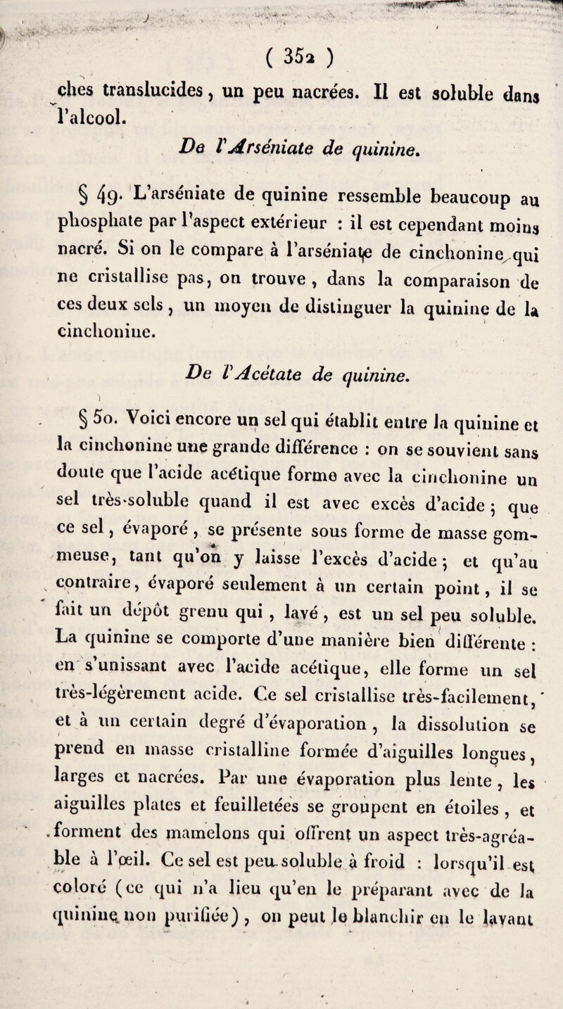 ches translucides , un peu nacrées. Il est soluble dans l’alcool. De V A rséniate de quinine. § 49* L’arséniate de quinine ressemble beaucoup au phosphate par l’aspect extérieur : il est cependant moins nacré. Si on le compare à l’arséniatje de cinchonine, qui ne cristallise pas, on trouve , dans la comparaison de ces deux sels , un moyen de distinguer la quinine de la cinchoniue. De VAcétate de quinine. ') § 5o. Voici encore un sel qui établît entre Ja quinine et la cinchonine une grande différence : on se souvient sans doute que 1 acide acétique forme avec la cinchonine un sel très-soluble quand il est avec excès d’acide 5 que ce sel , évapore , se présente sous forme de masse gom¬ meuse, tant qu on y laisse l’excès d’acide ; et qu’au >. contraire, évaporé seulement à un certain point, il se fait un dépôt grenu qui , lavé , est un sel peu soluble. La quinine se comporte d’une manière bien différente : en s unissant avec l’acide acétique, elle forme un sel très-légèrement acide. Ce sel cristallise très-facilement,' et à un certain degré d’évaporation , la dissolution se prend en masse cristalline formée d’aiguilles longues, larges et nacrées. Par une évaporation plus lente , les aiguilles plates et feuilletées se groupent en étoiles , et .forment des mamelons qui offrent un aspect très-agréa¬ ble à l’œil. Ce sel est peu.soluble à froid : lorsqu’il est coloré (ce qui n’a lieu qu’en le préparant avec de la quinine, non purifiée) , on peut lo blanchir eu le lavant