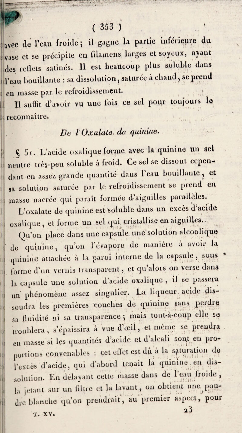 ( 353 ) ■ ”7» .. ' ü avec de l'eau froide ; il gagne la partie inférieure du vase et se précipite en ftlamens larges et soyeux, ayant des reflets satinés. 11 est beaucoup plus soluble dans l’eau bouillante : sa dissolution; saturée à elvaud, se prend en niasse par le refroidissement* ' Il suffit d’avoir vu uue fois ce sel pour toujours le reconnaître» De l Oxalale, de quinine. § 5i. L’acide oxalique forme avec la quinine un ôel neutre trè$-peu soluble a froid. Ce sel se dissout cepen¬ dant cri assez grande quantité dans l’eau bouillante, et sa solution saturée par le refroidissement se prend en masse nacrée qui paraît formée d aiguilles parallèles. L’oxalate de quinine est soluble dans un excès d acide oxalique, et forme un sel qui cristallise en aiguilles.* , Qu’on place dans une capsule une solution alcoolique de quinine, qu’on l’évapore de manière à avoir la quinine attachée à la paroi interne de la capsule, sous forme d’un vernis transparent , et qu’alors on verse dans la capsule une solution d’acide oxalique , il se passera un phénomène assez singulier. La liqueur acide dis¬ soudra les premières couches de quinine sans perdie sa fluidité ni sa transparence -, mais tout-à-coup elle se troublera , s’épaissira à Vue d’œil, et meme se prendra en masse si les quantités d’acide et d’alcali sont en pro¬ portions convenables : cet effet est dû a la saturation do l’excès d’acide, qui d’abord tenait la quinine en dis¬ solution. En délayant cette masse dans de l’eau froide , la jetant sur un filtre et la lavant, on obtient unejiou- Jrc blanche qu’on prendrait, au premier aspect, pour 23 T* XV.