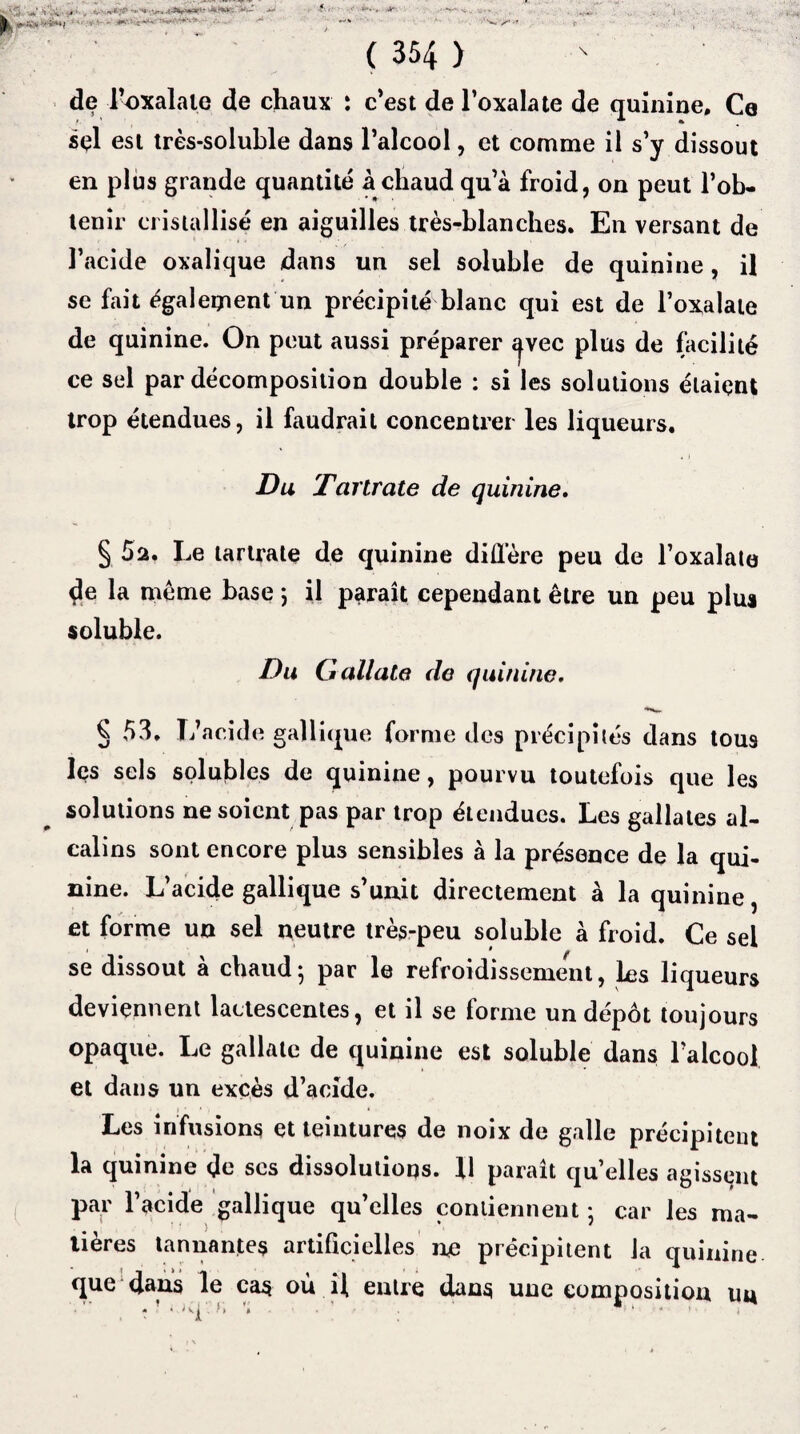 ( 354 ) de l’oxalale de chaux : c’est de l’oxalate de quinine. Ce sçl est très-soluble dans l’alcool, et comme il s’y dissout en plus grande quantité à chaud qu’à froid, on peut l’ob¬ tenir cristallisé en aiguilles très-blanches. En versant de l’acide oxalique dans un sel soluble de quinine, il se fait également un précipité blanc qui est de l’oxalate de quinine. On peut aussi préparer ^vec plus de facilité ce sel par décomposition double : si les solutions étaient trop étendues, il faudrait concentrer les liqueurs. Du Tcirtrate de quinine. § 5a. Le tartrate de quinine diffère peu de l’oxalate de la meme base ; il paraît cependant être un peu plus soluble. Du G dilate de quinine. ^ 53. L’acide gallique forme des précipités dans tous les sels solubles de quinine, pourvu toutefois que les solutions ne soient pas par trop étendues. Les gallates al¬ calins sont encore plus sensibles à la présence de la qui¬ nine. L’acide gallique s’unit directement à la quinine, et forme un sel neutre très-peu soluble à froid. Ce sel se dissout a chaudj par le refroidissement, les liqueurs deviennent lactescentes, et il se forme un dépôt toujours opaque. Le gallate de quinine est soluble dans l’alcool et dans un excès d’acide. Les infusions et teintures de noix de galle précipitent la quinine de ses dissolutions. 11 paraît quelles agissent par l’acide gallique qu’elles contiennent ; car les ma¬ tières tannantes artificielles me précipitent la quinine que dans le cas où il entre dans une composition un