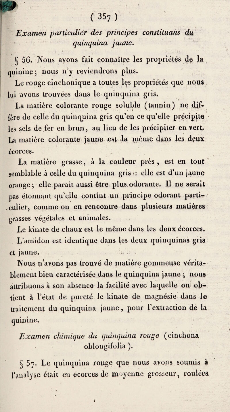 ( 357 ) , Examen particulier des principes constituans du quinquina jaune. § 56. Nous ayons fait connaître les propriétés dp la quinine ; nous n’y reviendrons plus. Le rouge cinclionique a toutes lqs propriétés que nous lui avons trouvées dans le quinquina gris. La matière colorante rouge soluble (tannin ) ne dif¬ fère de celle du quinquina gris qu’en ce qu’elle précipite les sels de fer en brun, au lieu de les précipiter en vert, La matière colorante jaune est la même dans les dpux écorces. La matière grasse, à la couleur près , est en tout semblable à celle du quinquina gris *: elle est d’un jaune orange^ elle parait aussi être plus odorante. Il ne serait pas étonnant qu’elle contint un principe odorant parti¬ culier, comme on en rencontre dans plusieurs matières grasses végétales et animales. Le kinate de chaux est le même dans les deux écorces. L’amidon est identique dans les deux quinquinas gris et jaune. Nous n’avons pas trouvé de matière gommeuse vérita¬ blement bien caractérisée dans le quinquina jaune ; nous attribuons à son absence la facilité avec laquelle on ob¬ tient à l’état de pureté le kinate de magnésie dans le traitement du quinquina jaune, pour l’extraction de la quinine. Examen chimique du quinquina rouge (cinchona oblongifolia ). § 57. Le quinquina rouge que nous avons soumis à l’analyse était eu ecorces de moyenne grosseur, roulées